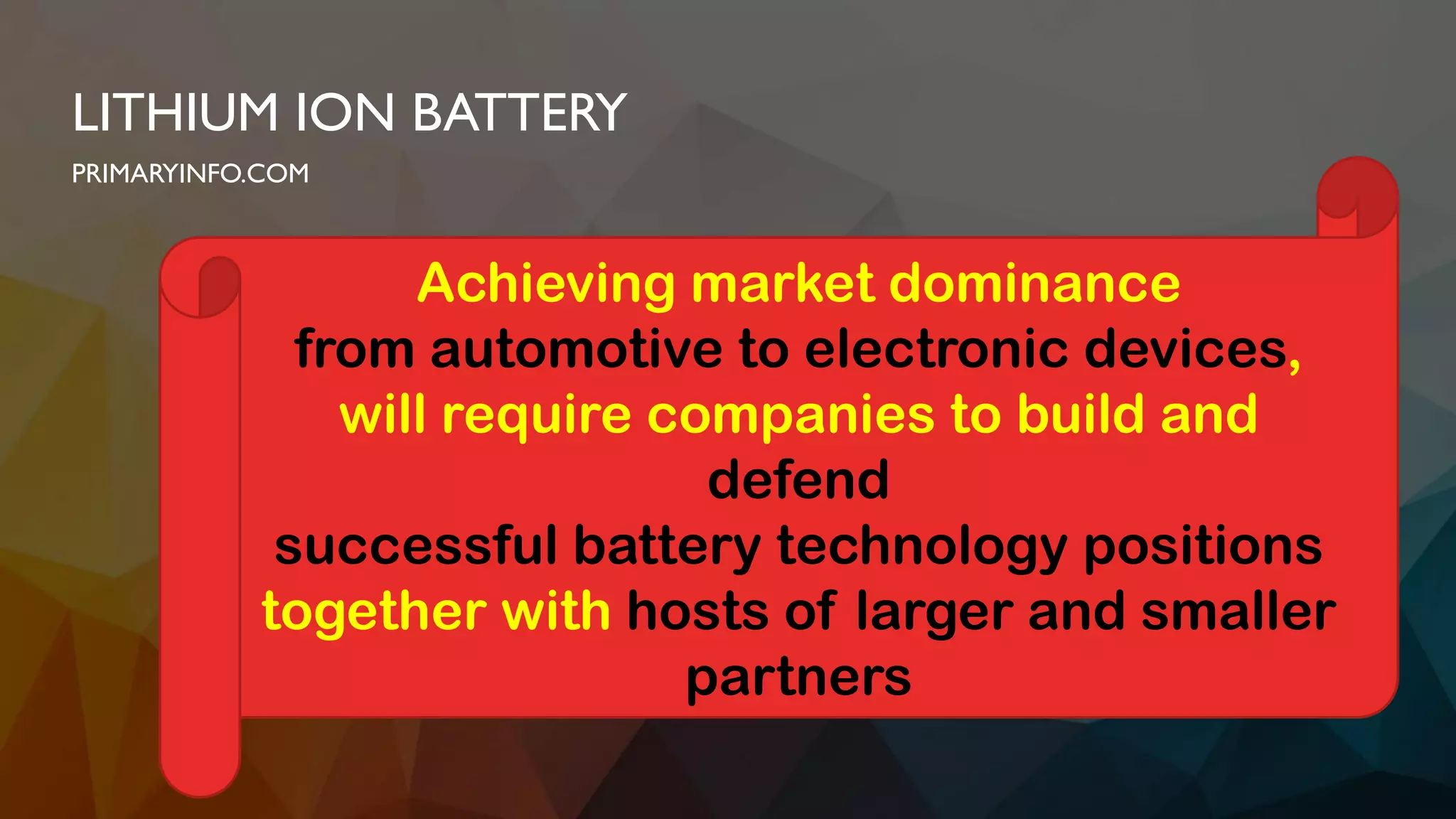 LITHIUM ION BATTERY
PRIMARYINFO.COM
Achieving market dominance
from automotive to electronic devices,
will require companies to build and
defend
successful battery technology positions
together with hosts of larger and smaller
partners
 