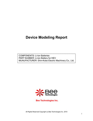 Device Modeling Report



COMPONENTS: Li-Ion Batteries
PART NUMBER: Li-Ion Battery for HEV
MUNUFACTURER: Shin-Kobe Electric Machinery Co., Ltd.




                    Bee Technologies Inc.




      All Rights Reserved Copyright (c) Bee Technologies Inc. 2010
                                                                     1
 