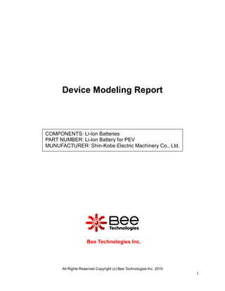 Device Modeling Report



COMPONENTS: Li-Ion Batteries
PART NUMBER: Li-Ion Battery for PEV
MUNUFACTURER: Shin-Kobe Electric Machinery Co., Ltd.




                    Bee Technologies Inc.




      All Rights Reserved Copyright (c) Bee Technologies Inc. 2010
                                                                     1
 