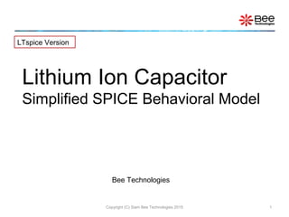 Copyright (C) Siam Bee Technologies 2015 1
Lithium Ion Capacitor
Simplified SPICE Behavioral Model
LTspice Version
Bee Technologies
 