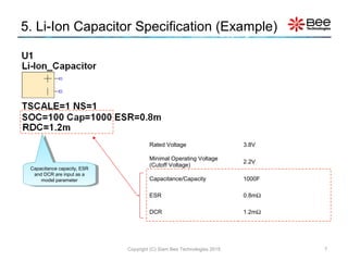 5. Li-Ion Capacitor Specification (Example)
Copyright (C) Siam Bee Technologies 2015 7
Capacitance capacity, ESR
and DCR are input as a
model parameter
Capacitance capacity, ESR
and DCR are input as a
model parameter
Rated Voltage 3.8V
Minimal Operating Voltage
(Cutoff Voltage)
2.2V
Capacitance/Capacity 1000F
ESR 0.8mΩ
DCR 1.2mΩ
 