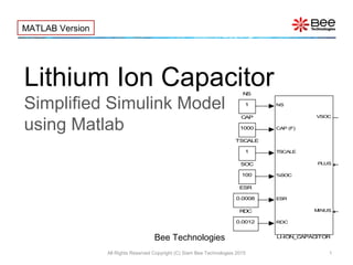 Lithium Ion Capacitor
Simplified Simulink Model
using Matlab
All Rights Reserved Copyright (C) Siam Bee Technologies 2015 1
MATLAB Version
Bee Technologies
1
TSCALE
100
SOC
0.0012
RDC
1
NS
NS
CAP (F)
TSCALE
%SOC
ESR
RDC
VSOC
PLUS
MINUS
LI-ION_CAPACITOR
ICH
5
0.0008
ESR
1000
CAP
 
