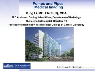 Pumps and Pipes: Medical Imaging King Li, MD, FRCP(C), MBA M D Anderson Distinguished Chair, Department of Radiology The Methodist Hospital, Houston, TX Professor of Radiology, Weill Medical College of Cornell University 