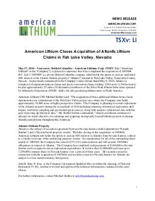 1
NEWS RELEASE
AMERICAN LITHIUM CORP.
Suite 313, 515 West Pender Street
Vancouver, British Columbia, V6B 6H5
americanlithiumcorp.com
TSXv: Li
American Lithium Closes Acquisition of Atlantis Lithium
Claims in Fish Lake Valley, Nevada
May 17, 2016 – Vancouver, British Columbia – American Lithium Corp. (TSXV: Li) (“American
Lithium” or the “Company”), is pleased to announce that it has completed the acquisition of 1065604
B.C. Ltd. (“1065604”), a private British Columbia company which holds the option to earn an undivided
80% interest in the Atlantis lithium property (“Atlantis”) located in Fish Lake Valley, Esmeralda County,
Nevada. As previously announced in the Company’s news release dated May 9, 2016, Atlantis is
comprised of unpatented placer claims and placer association claims totaling 2,882 acres (1,166 hectares),
located approximately 25 miles (38 kilometres) northwest of the Silver Peak lithium brine mine operated
by Albemarle Corporation (NYSE: ALB), the only producing lithium mine in North America.
American Lithium CEO Michael Kobler said, “The acquisition of these additional lithium brine claims
demonstrates our commitment to the Fish Lake Valley project area where the Company now holds
approximately 10,000 acres of highly prospective claims. The Company is planning to restart exploration
of the Atlantis property during the second half of 2016 including twinning of historical exploration drill
targets, well brine sampling and geo-hydrological surveys, along with analysis of historical data with the
goal of proving up historical data.” Mr. Kobler further commented, “American Lithium continues to
advance its stated objective of evaluating and acquiring strategically located lithium projects in mining-
friendly jurisdictions throughout the Americas.”
Atlantis Lithium Property
Atlantis is the subject of an option agreement between Nevada Sunrise Gold Corporation (“Nevada
Sunrise”) and a Nevada-based property vendor. With the closing of the acquisition of 1065604,
American Lithium now holds the option to earn an 80% interest in Atlantis from Nevada Sunrise, subject
to a royalty in favour of the underlying property vendor. In consideration for all of the outstanding share
capital of 1065604, the Company has issued 4,533,334 common shares and will assume 1065604's
obligations in respect of Atlantis. The Company has completed cash payments of $148,000 to Nevada
Sunrise and is required to incur exploration expenditures of not less than $1,000,000 and issue up to
1,250,000 common shares to Nevada Sunrise over a period of three years. All securities issued in
connection with the acquisition of 1065604, and securities issued to Nevada Sunrise for Atlantis are
subject to a four-month statutory hold period.
John R. Kerr, P. Eng., is the Company's designated Qualified Person within the meaning of National
Instrument 43-101, and has reviewed and approved the technical information contained in this news
release.
For further information, contact Michael Kobler at info@menikamining.com.
 