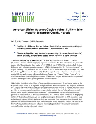 American Lithium Corp. Suite 3403-1011 West Cordova Street, Vancouver, British Columbia, V6C 0B2
americanlithiumcorp.com
TSXv
OTCQB
FRANKFURT
│ Li
│ LiACF
│5LA
American Lithium Acquires Clayton Valley-1 Lithium Brine
Property, Esmeralda County, Nevada
July 5, 2016 - Vancouver, British Columbia:
 Addition of 1,540 acre Clayton Valley-1 Project to increase American Lithium’s
total Nevada lithium brine portfolio to 22,332 acres (9,038 ha);
 Clayton Valley-1 Property located approximately 250 meters from Albemarle’s
lithium property, the only brine based lithium producer in North America.
American Lithium Corp. (TSXV: Li) (OTCQB: LiACF) (Frankfurt: 5LA; WKN: A2AHEL)
(“American Lithium” or the “Company”), is pleased to announce that it has entered into an agreement to
acquire all of the outstanding share capital of 1074654 B.C. Ltd. (“1074654”), a privately held British
Columbia based mineral exploration company. 1074654 holds an option (the “Option Agreement”) to
acquire a seventy (70%) interest in and to a series of 77 placer claims covering 1,540 acres (623 ha) from
Nevada Energy Metals Inc. (the “Property”). The Property is located on the north-western side of the
original Clayton Valley playa, in Esmeralda County, Nevada (the “Clayton Valley-1 Property”). In
consideration for the outstanding share capital of 1074654, the Company will assume the obligations of
1074654 with respect to the Option Agreement, as detailed below.
Mike Kobler, Chief Executive Officer of American Lithium, commented “Acquiring the option on the
Clayton Valley-1 Project is an important strategic move for American Lithium. Not only does it increase
the Company’s Nevada portfolio of highly prospective lithium brine projects to over 22,330 acres, it also
provides us with a geologically significant property in the original Clayton Valley playa, strategically
located approximately 250 meters from Albemarle’s lithium property, the only brine based lithium
producer in North America. A National Instrument 43-101 Technical Report completed on the property
in May 2016, concluded that geologic and geophysical mapping documented in 2008, indicates a deep
graben lies between the Silver Peak Range front and outcrops at Goat Island and Alcatraz Island. This
graben is the immediate exploration target for the project as it may represent a separate sub-basin in the
Clayton Valley that holds brines not subject to pumping by production wells currently operated by
Albemarle on the eastside of the main valley.”
 