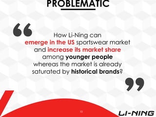 PROBLEMATIC
How Li-Ning can
emerge in the US sportswear market
and increase its market share
among younger people
whereas the market is already
saturated by historical brands?

10

 