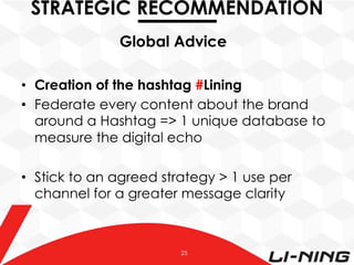 STRATEGIC RECOMMENDATION
Global Advice
•  Creation of the hashtag #Lining
•  Federate every content about the brand
around a Hashtag => 1 unique database to
measure the digital echo
•  Stick to an agreed strategy > 1 use per
channel for a greater message clarity

25

 