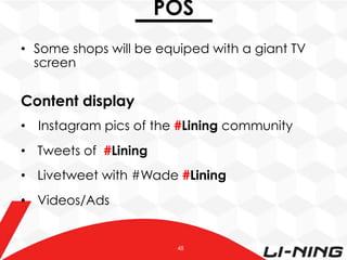 POS
•  Some shops will be equiped with a giant TV
screen

Content display
•  Instagram pics of the #Lining community
•  Tweets of #Lining
•  Livetweet with #Wade #Lining
•  Videos/Ads

48

 