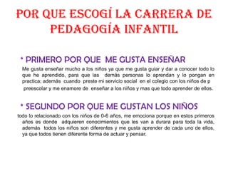 Por que escogí la carrera de pedagogía infantil    * PRIMERO POR QUE  ME GUSTA ENSEÑAR      Me gusta enseñar mucho a los niños ya que me gusta guiar y dar a conocer todo lo que he aprendido, para que las  demás personas lo aprendan y lo pongan en practica; además  cuando  preste mi servicio social  en el colegio con los niños de p      preescolar y me enamore de  enseñar a los niños y mas que todo aprender de ellos.  * SEGUNDO POR QUE ME GUSTAN LOS NIÑOStodo lo relacionado con los niños de 0-6 años, me emociona porque en estos primeros años es donde  adquieren conocimientos que les van a durara para toda la vida,    además  todos los niños son diferentes y me gusta aprender de cada uno de ellos, ya que todos tienen diferente forma de actuar y pensar. 