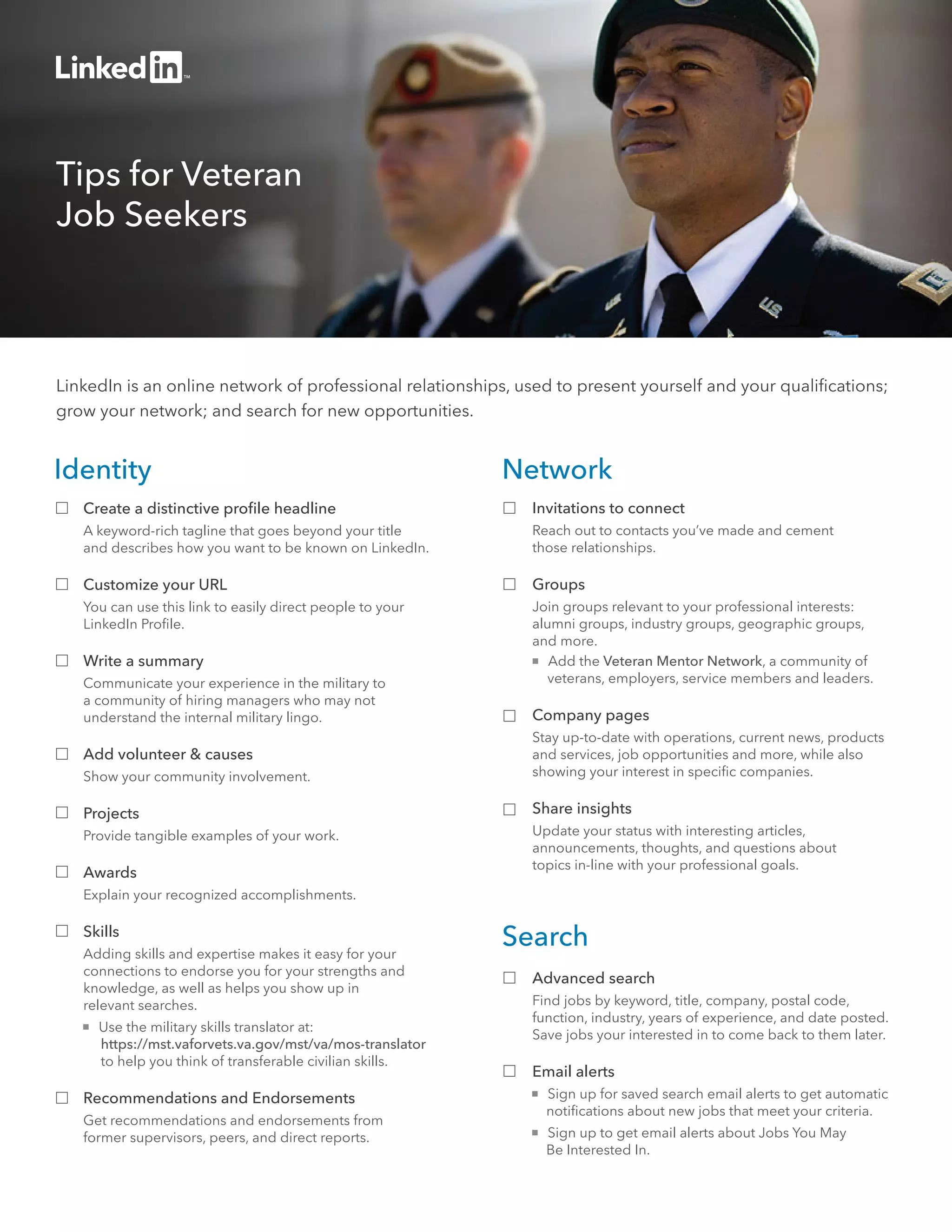 Tips for Veteran 
Job Seekers 
LinkedIn is an online network of professional relationships, used to present yourself and your qualifications; 
grow your network; and search for new opportunities. 
Network 
Invitations to connect 
Reach out to contacts you’ve made and cement 
those relationships. 
Groups 
Join groups relevant to your professional interests: 
alumni groups, industry groups, geographic groups, 
and more. 
 Add the Veteran Mentor Network, a community of 
veterans, employers, service members and leaders. 
Company pages 
Stay up-to-date with operations, current news, products 
and services, job opportunities and more, while also 
showing your interest in specific companies. 
Share insights 
Update your status with interesting articles, 
announcements, thoughts, and questions about 
topics in-line with your professional goals. 
Search 
Advanced search 
Find jobs by keyword, title, company, postal code, 
function, industry, years of experience, and date posted. 
Save jobs your interested in to come back to them later. 
Email alerts 
 Sign up for saved search email alerts to get automatic 
notifications about new jobs that meet your criteria. 
 Sign up to get email alerts about Jobs You May 
Be Interested In. 
Identity 
Create a distinctive profile headline 
A keyword-rich tagline that goes beyond your title 
and describes how you want to be known on LinkedIn. 
Customize your URL 
You can use this link to easily direct people to your 
LinkedIn Profile. 
Write a summary 
Communicate your experience in the military to 
a community of hiring managers who may not 
understand the internal military lingo. 
Add volunteer & causes 
Show your community involvement. 
Projects 
Provide tangible examples of your work. 
Awards 
Explain your recognized accomplishments. 
Skills 
Adding skills and expertise makes it easy for your 
connections to endorse you for your strengths and 
knowledge, as well as helps you show up in 
relevant searches. 
 Use the military skills translator at: 
https://mst.vaforvets.va.gov/mst/va/mos-translator 
to help you think of transferable civilian skills. 
Recommendations and Endorsements 
Get recommendations and endorsements from 
former supervisors, peers, and direct reports. 
 