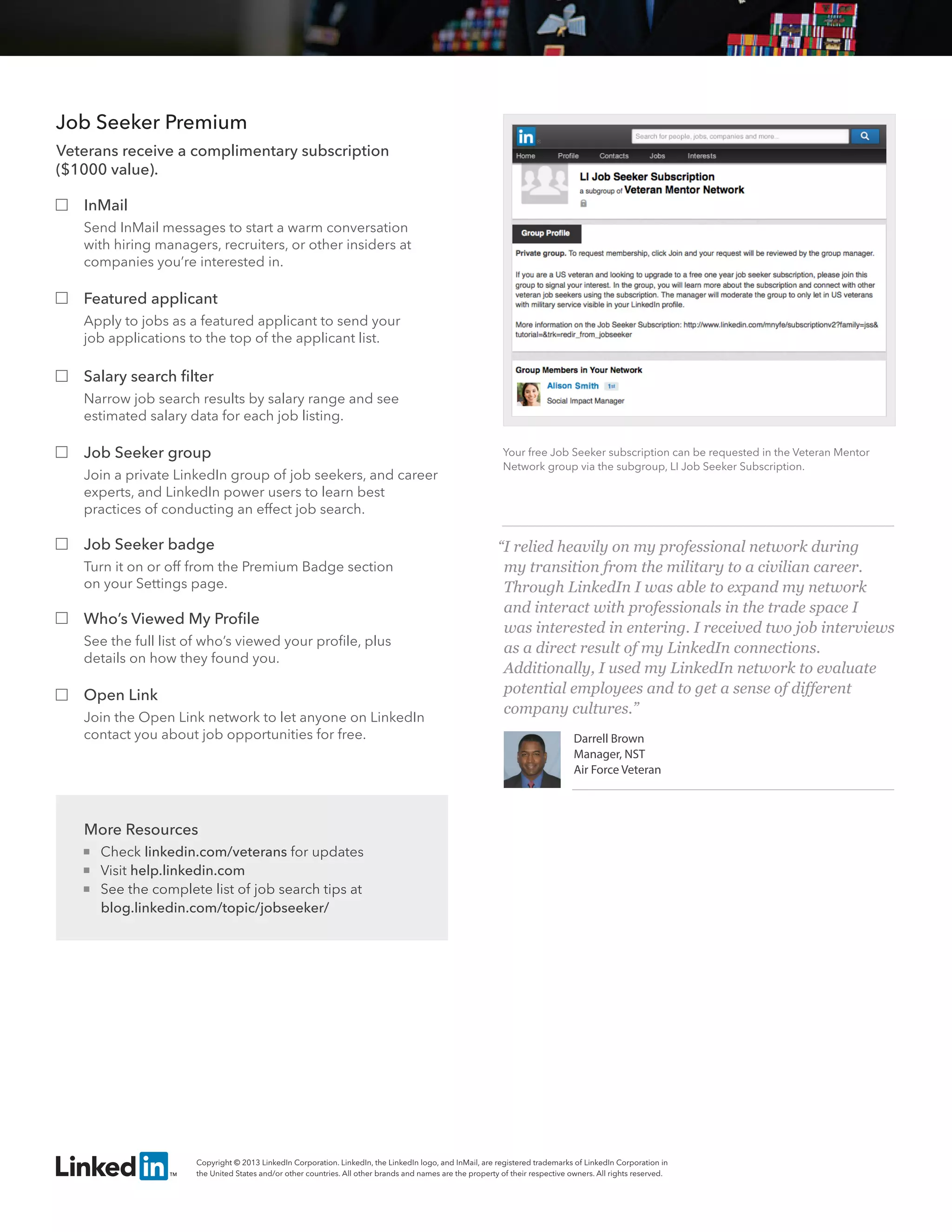 Your free Job Seeker subscription can be requested by visiting 
http://specialedition.linkedin.com/veteran-job-seeker 
“I relied heavily on my professional network during 
my transition from the military to a civilian career. 
Through LinkedIn I was able to expand my network 
and interact with professionals in the trade space I 
was interested in entering. I received two job interviews 
as a direct result of my LinkedIn connections. 
Additionally, I used my LinkedIn network to evaluate 
potential employees and to get a sense of different 
company cultures.” 
Darrell Brown 
Manager, NST 
Air Force Veteran 
Job Seeker Premium 
Veterans receive a complimentary subscription 
($300 value). 
InMail 
Send InMail messages to start a warm conversation 
with hiring managers, recruiters, or other insiders at 
companies you’re interested in. 
Featured applicant 
Apply to jobs as a featured applicant to send your 
job applications to the top of the applicant list. 
Salary search filter 
Narrow job search results by salary range and see 
estimated salary data for each job listing. 
Job Seeker badge 
Turn it on or off from the Premium Badge section 
on your Settings page. 
Who’s Viewed My Profile 
See the full list of who’s viewed your profile, plus 
details on how they found you. 
Open Link 
Join the Open Link network to let anyone on LinkedIn 
contact you about job opportunities for free. 
More Resources 
 Check linkedin.com/veterans for updates 
 Visit help.linkedin.com 
 See the complete list of job search tips at 
blog.linkedin.com/topic/jobseeker/ 
Copyright © 2013 LinkedIn Corporation. LinkedIn, the LinkedIn logo, and InMail, are registered trademarks of LinkedIn Corporation in 
the United States and/or other countries. All other brands and names are the property of their respective owners. All rights reserved. 
