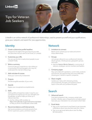 Tips for Veteran 
Job Seekers 
LinkedIn is an online network of professional relationships, used to present yourself and your qualifications; 
grow your network; and search for new opportunities. 
Network 
Invitations to connect 
Reach out to contacts you’ve made and cement 
those relationships. 
Groups 
Join groups relevant to your professional interests: 
alumni groups, industry groups, geographic groups, 
and more. 
 Add the Veteran Mentor Network, a community of 
veterans, employers, service members and leaders. 
Company pages 
Stay up-to-date with operations, current news, products 
and services, job opportunities and more, while also 
showing your interest in specific companies. 
Share insights 
Update your status with interesting articles, 
announcements, thoughts, and questions about 
topics in-line with your professional goals. 
Search 
Advanced search 
Find jobs by keyword, title, company, postal code, 
function, industry, years of experience, and date posted. 
Save jobs your interested in to come back to them later. 
Email alerts 
 Sign up for saved search email alerts to get automatic 
notifications about new jobs that meet your criteria. 
 Sign up to get email alerts about Jobs You May 
Be Interested In. 
Identity 
Create a distinctive profile headline 
A keyword-rich tagline that goes beyond your title 
and describes how you want to be known on LinkedIn. 
Customize your URL 
You can use this link to easily direct people to your 
LinkedIn Profile. 
Write a summary 
Communicate your experience in the military to 
a community of hiring managers who may not 
understand the internal military lingo. 
Add volunteer & causes 
Show your community involvement. 
Projects 
Provide tangible examples of your work. 
Awards 
Explain your recognized accomplishments. 
Skills 
Adding skills and expertise makes it easy for your 
connections to endorse you for your strengths and 
knowledge, as well as helps you show up in 
relevant searches. 
 Use the military skills translator at: 
https://mst.vaforvets.va.gov/mst/va/mos-translator 
to help you think of transferable civilian skills. 
Recommendations and Endorsements 
Get recommendations and endorsements from 
former supervisors, peers, and direct reports. 
 