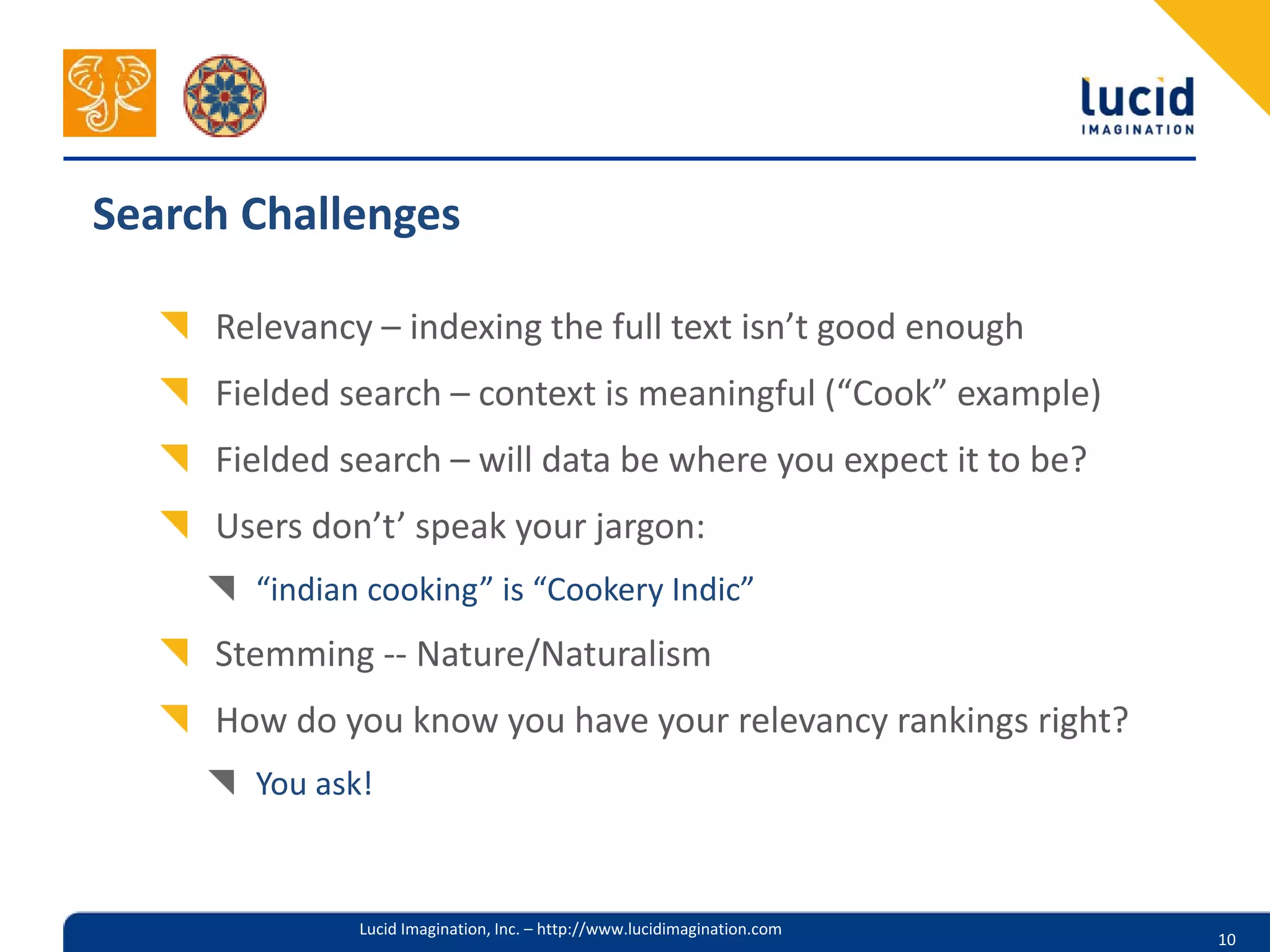 Search Challenges

     Relevancy – indexing the full text isn’t good enough
     Fielded search – context is meaningful (“Cook” example)
     Fielded search – will data be where you expect it to be?
     Users don’t’ speak your jargon:
       “indian cooking” is “Cookery Indic”
     Stemming -- Nature/Naturalism
     How do you know you have your relevancy rankings right?
       You ask!


              Lucid Imagination, Inc. – http://www.lucidimagination.com
                                                                          10
 