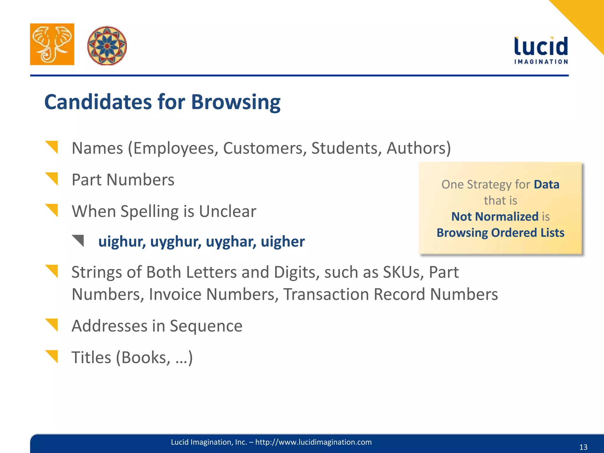 Candidates for Browsing
  Names (Employees, Customers, Students, Authors)
  Part Numbers                                                              One Strategy for Data
                                                                                   that is
  When Spelling is Unclear                                                   Not Normalized is
                                                                           Browsing Ordered Lists
     uighur, uyghur, uyghar, uigher
  Strings of Both Letters and Digits, such as SKUs, Part
  Numbers, Invoice Numbers, Transaction Record Numbers
  Addresses in Sequence
  Titles (Books, …)



               Lucid Imagination, Inc. – http://www.lucidimagination.com
                                                                                                    13
 