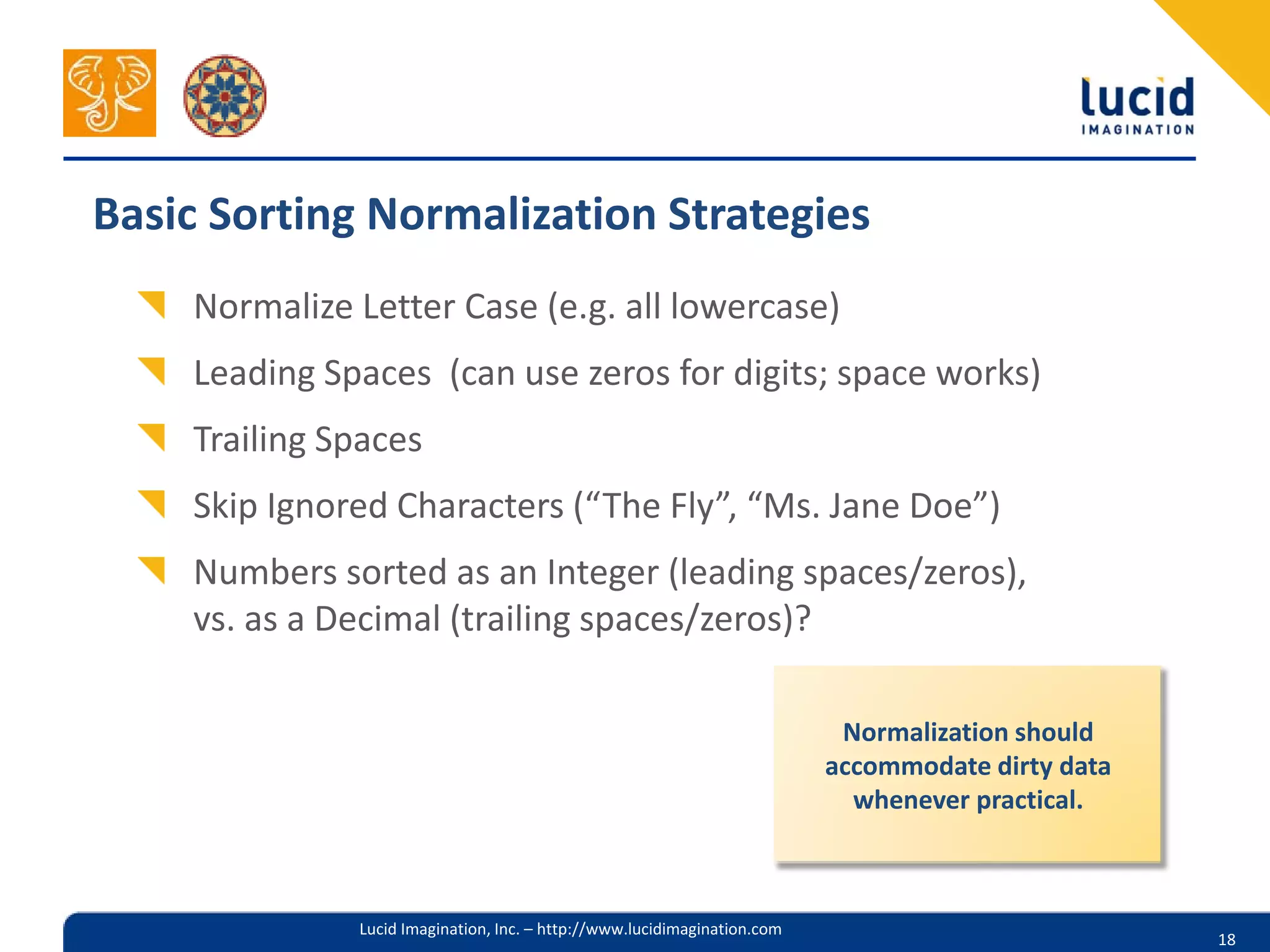 Basic Sorting Normalization Strategies
    Normalize Letter Case (e.g. all lowercase)
    Leading Spaces (can use zeros for digits; space works)
    Trailing Spaces
    Skip Ignored Characters (“The Fly”, “Ms. Jane Doe”)
    Numbers sorted as an Integer (leading spaces/zeros),
    vs. as a Decimal (trailing spaces/zeros)?

                                                                           Normalization should
                                                                          accommodate dirty data
                                                                            whenever practical.



              Lucid Imagination, Inc. – http://www.lucidimagination.com
                                                                                                   18
 