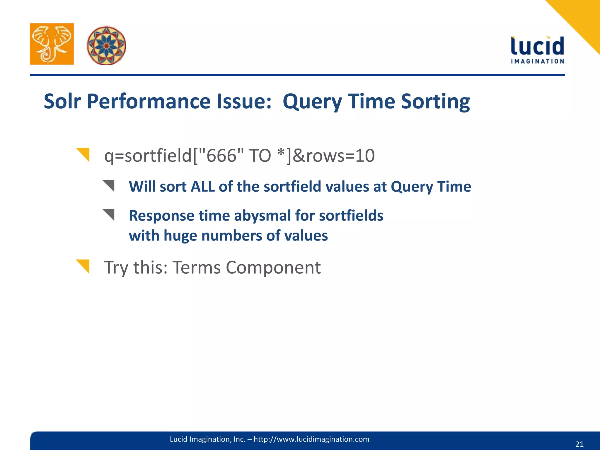 Solr Performance Issue: Query Time Sorting

     q=sortfield["666" TO *]&rows=10
        Will sort ALL of the sortfield values at Query Time
        Response time abysmal for sortfields
        with huge numbers of values
     Try this: Terms Component




              Lucid Imagination, Inc. – http://www.lucidimagination.com
                                                                          21
 