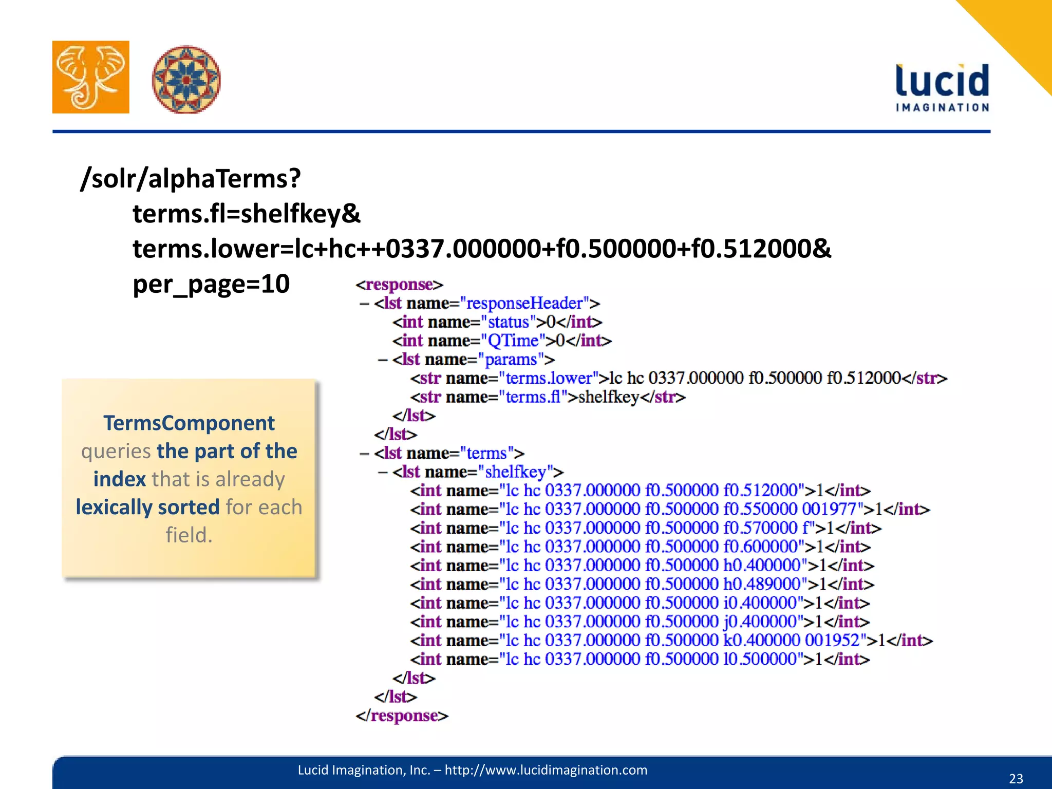/solr/alphaTerms?
     terms.fl=shelfkey&
     terms.lower=lc+hc++0337.000000+f0.500000+f0.512000&
     per_page=10



   TermsComponent
 queries the part of the
  index that is already
lexically sorted for each
           field.




                        Lucid Imagination, Inc. – http://www.lucidimagination.com
                                                                                    23
 