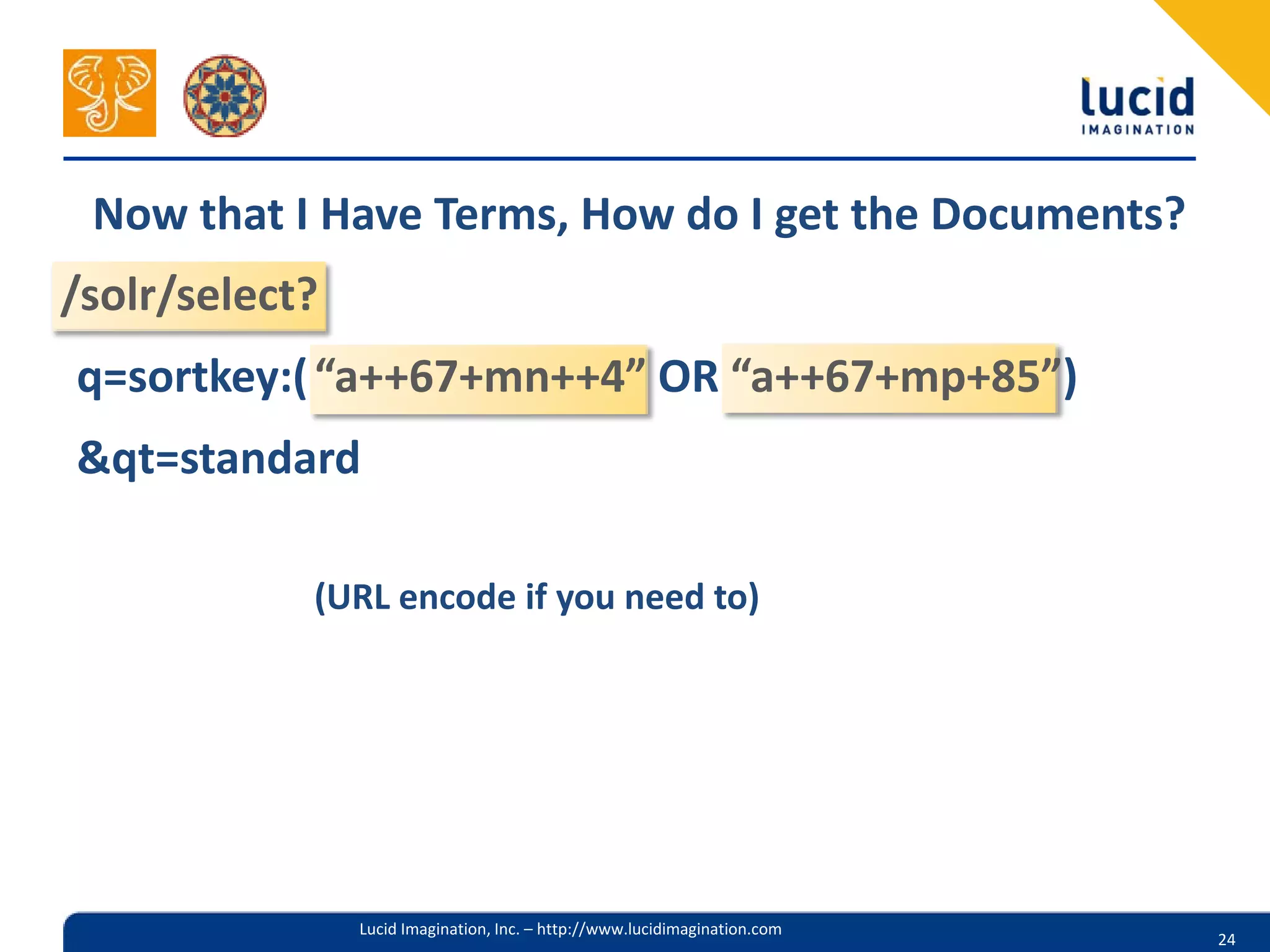 Now that I Have Terms, How do I get the Documents?
/solr/select?
q=sortkey:( “a++67+mn++4” OR “a++67+mp+85”)
&qt=standard

            (URL encode if you need to)




                Lucid Imagination, Inc. – http://www.lucidimagination.com
                                                                            24
 