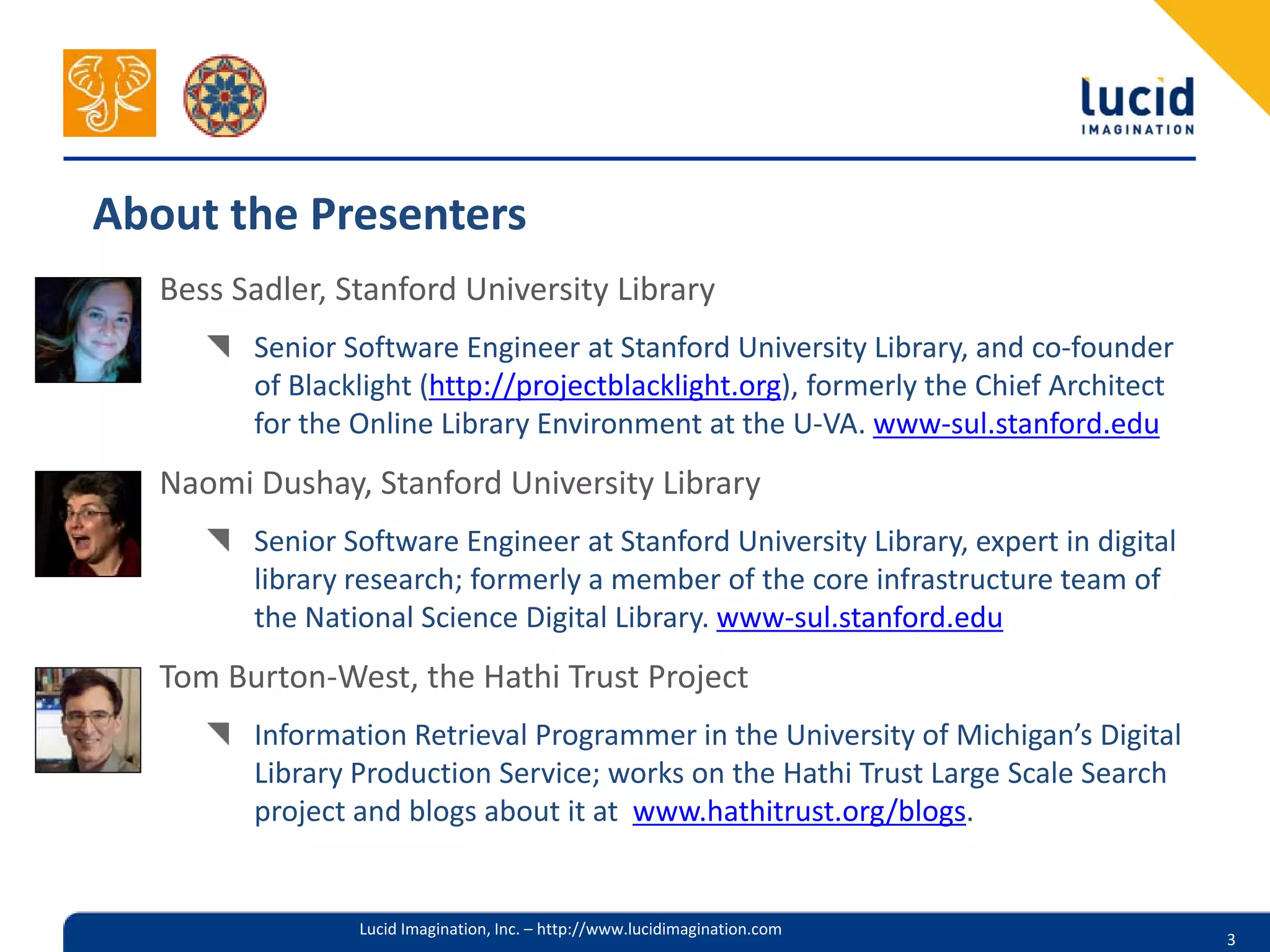 About the Presenters
   Bess Sadler, Stanford University Library
         Senior Software Engineer at Stanford University Library, and co-founder
         of Blacklight (http://projectblacklight.org), formerly the Chief Architect
         for the Online Library Environment at the U-VA. www-sul.stanford.edu
   Naomi Dushay, Stanford University Library
         Senior Software Engineer at Stanford University Library, expert in digital
         library research; formerly a member of the core infrastructure team of
         the National Science Digital Library. www-sul.stanford.edu
   Tom Burton-West, the Hathi Trust Project
         Information Retrieval Programmer in the University of Michigan’s Digital
         Library Production Service; works on the Hathi Trust Large Scale Search
         project and blogs about it at www.hathitrust.org/blogs.


                 Lucid Imagination, Inc. – http://www.lucidimagination.com
                                                                                      3
 