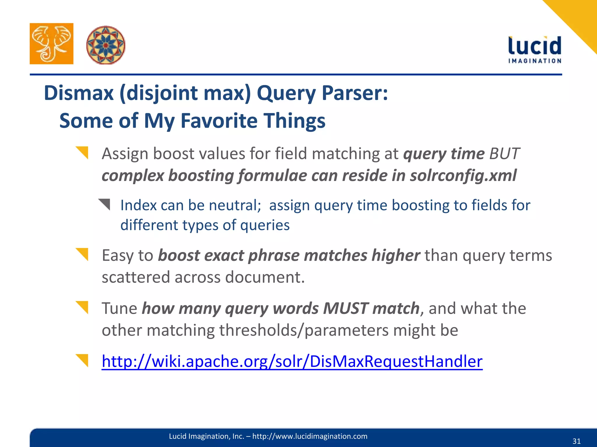 Dismax (disjoint max) Query Parser:
 Some of My Favorite Things
     Assign boost values for field matching at query time BUT
     complex boosting formulae can reside in solrconfig.xml
       Index can be neutral; assign query time boosting to fields for
       different types of queries
     Easy to boost exact phrase matches higher than query terms
     scattered across document.
     Tune how many query words MUST match, and what the
     other matching thresholds/parameters might be
     http://wiki.apache.org/solr/DisMaxRequestHandler


              Lucid Imagination, Inc. – http://www.lucidimagination.com
                                                                          31
 