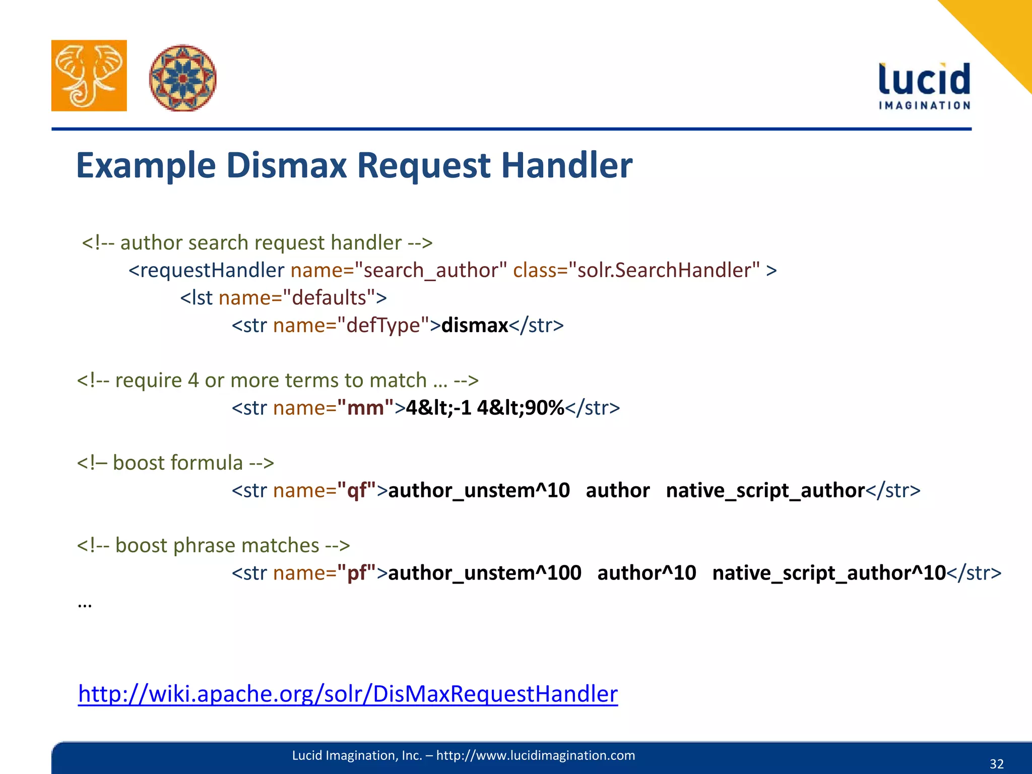 Example Dismax Request Handler
<!-- author search request handler -->
      <requestHandler name="search_author" class="solr.SearchHandler" >
           <lst name="defaults">
                 <str name="defType">dismax</str>

<!-- require 4 or more terms to match … -->
                  <str name="mm">4&lt;-1 4&lt;90%</str>

<!– boost formula -->
                <str name="qf">author_unstem^10 author native_script_author</str>

<!-- boost phrase matches -->
                 <str name="pf">author_unstem^100 author^10 native_script_author^10</str>
…



http://wiki.apache.org/solr/DisMaxRequestHandler

                     Lucid Imagination, Inc. – http://www.lucidimagination.com
                                                                                       32
 