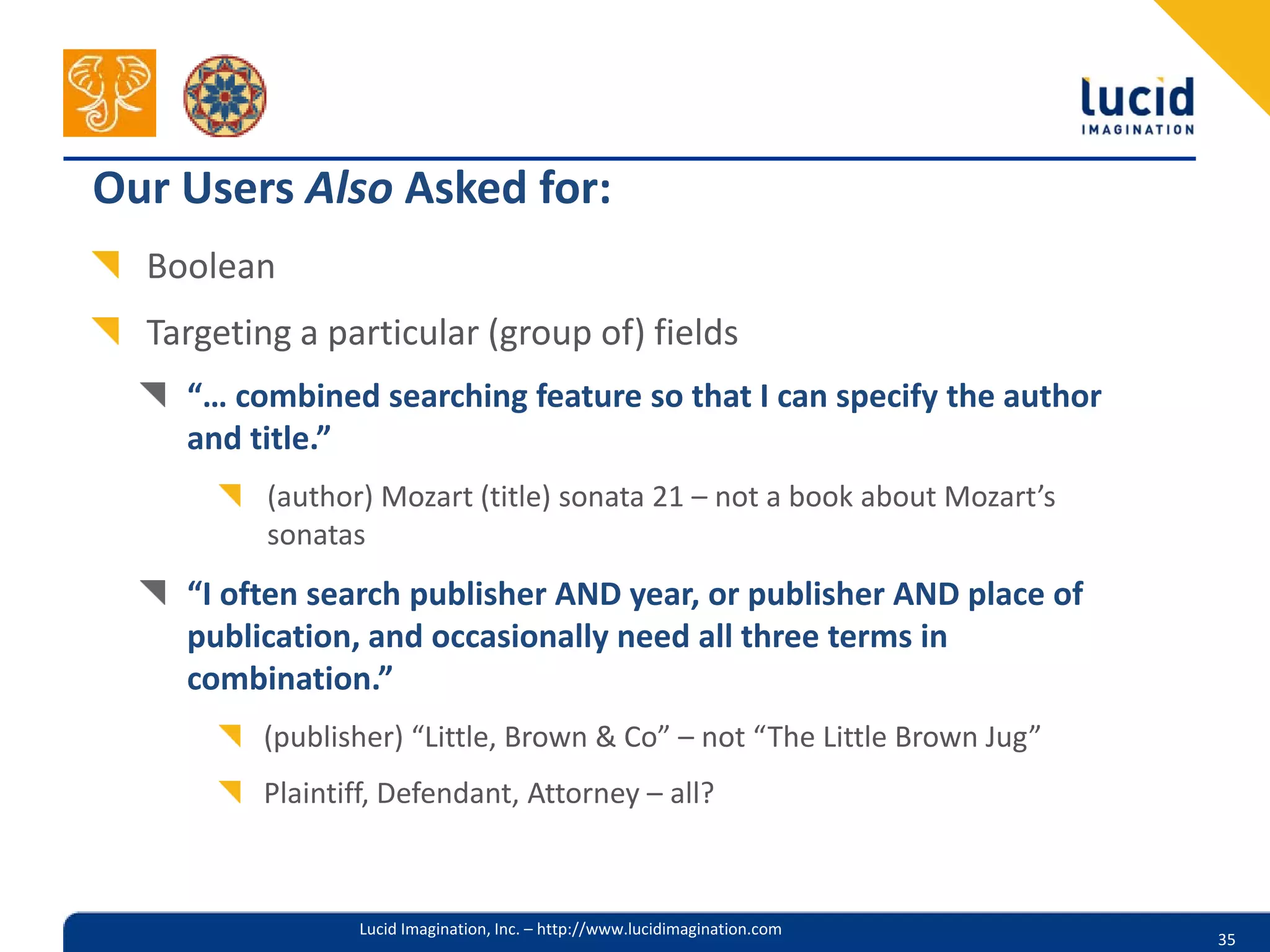 Our Users Also Asked for:
  Boolean
  Targeting a particular (group of) fields
    “… combined searching feature so that I can specify the author
    and title.”
          (author) Mozart (title) sonata 21 – not a book about Mozart’s
          sonatas
    “I often search publisher AND year, or publisher AND place of
    publication, and occasionally need all three terms in
    combination.”
         (publisher) “Little, Brown & Co” – not “The Little Brown Jug”
         Plaintiff, Defendant, Attorney – all?



                 Lucid Imagination, Inc. – http://www.lucidimagination.com
                                                                             35
 