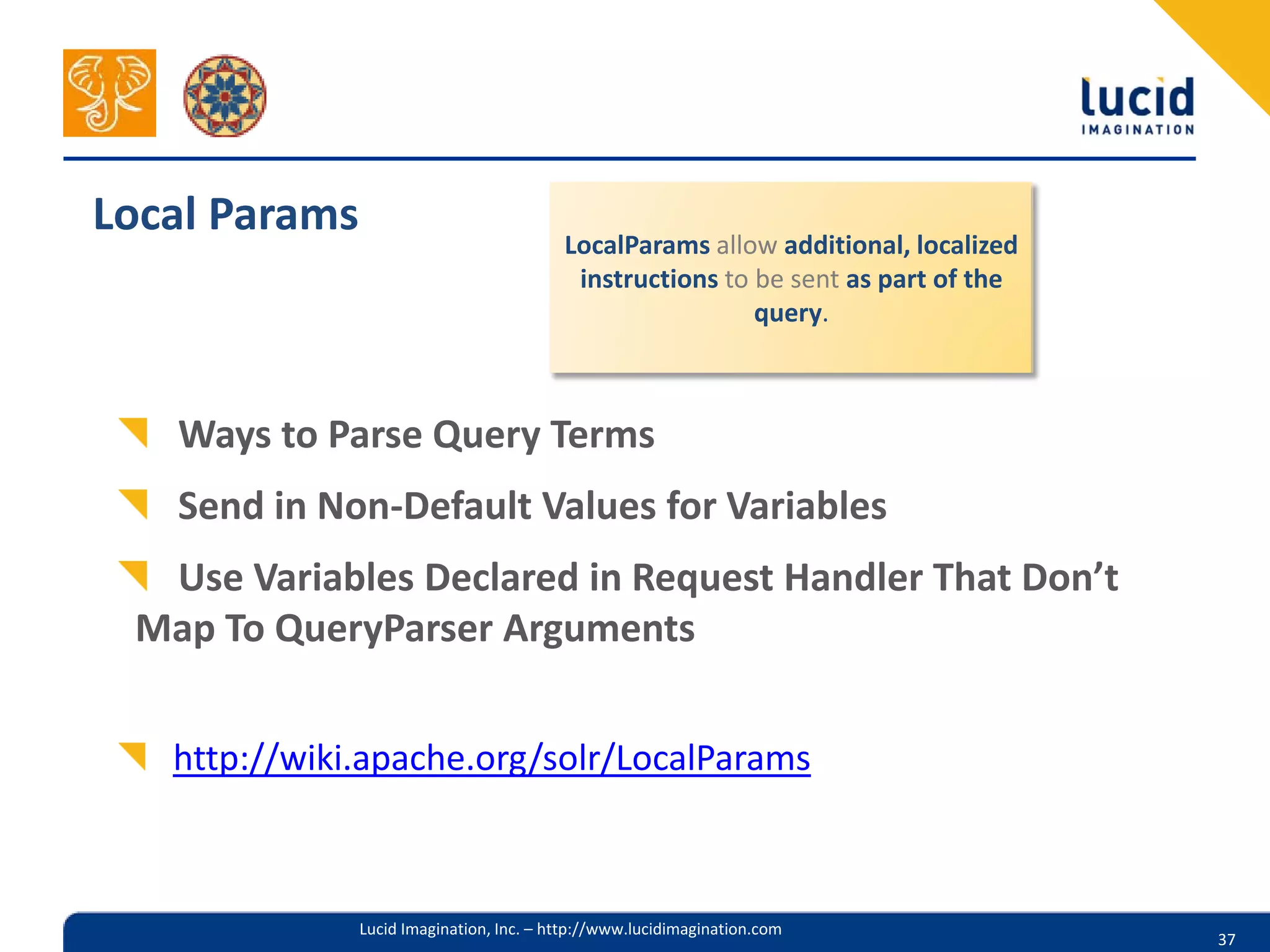 Local Params                              LocalParams allow additional, localized
                                           instructions to be sent as part of the
                                                           query.



   Ways to Parse Query Terms
   Send in Non-Default Values for Variables
  Use Variables Declared in Request Handler That Don’t
 Map To QueryParser Arguments


   http://wiki.apache.org/solr/LocalParams



               Lucid Imagination, Inc. – http://www.lucidimagination.com
                                                                                    37
 