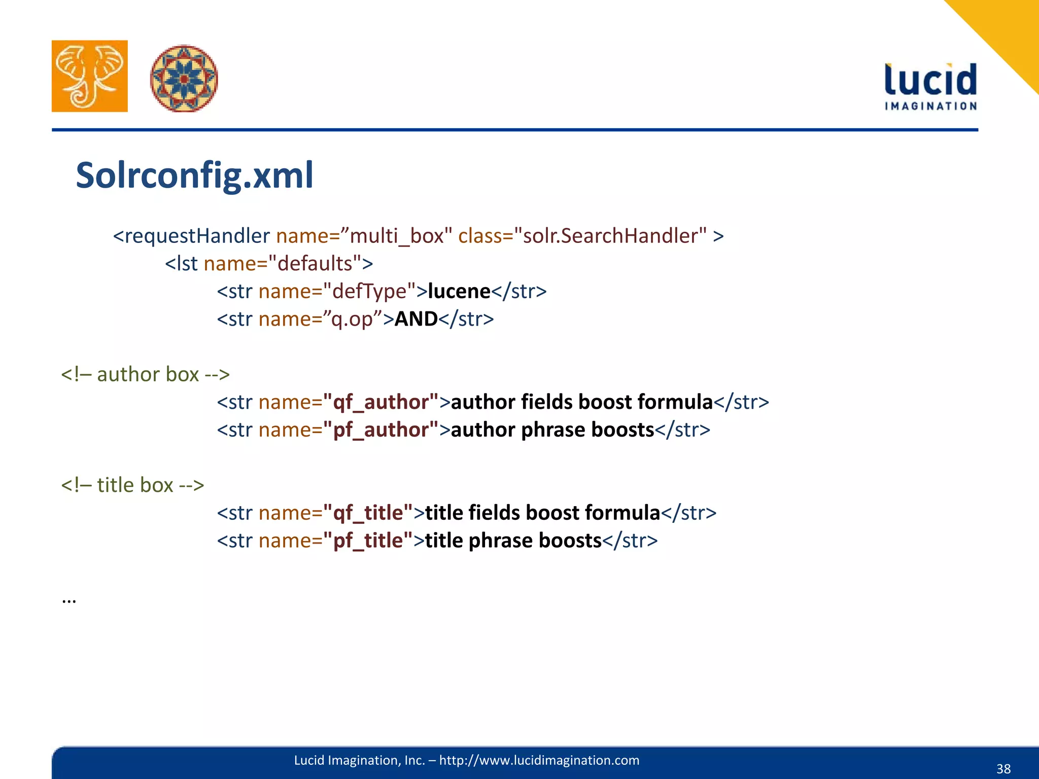 Solrconfig.xml
      <requestHandler name=”multi_box" class="solr.SearchHandler" >
           <lst name="defaults">
                 <str name="defType">lucene</str>
                 <str name=”q.op”>AND</str>

<!– author box -->
                 <str name="qf_author">author fields boost formula</str>
                 <str name="pf_author">author phrase boosts</str>

<!– title box -->
                    <str name="qf_title">title fields boost formula</str>
                    <str name="pf_title">title phrase boosts</str>

…




                            Lucid Imagination, Inc. – http://www.lucidimagination.com
                                                                                        38
 