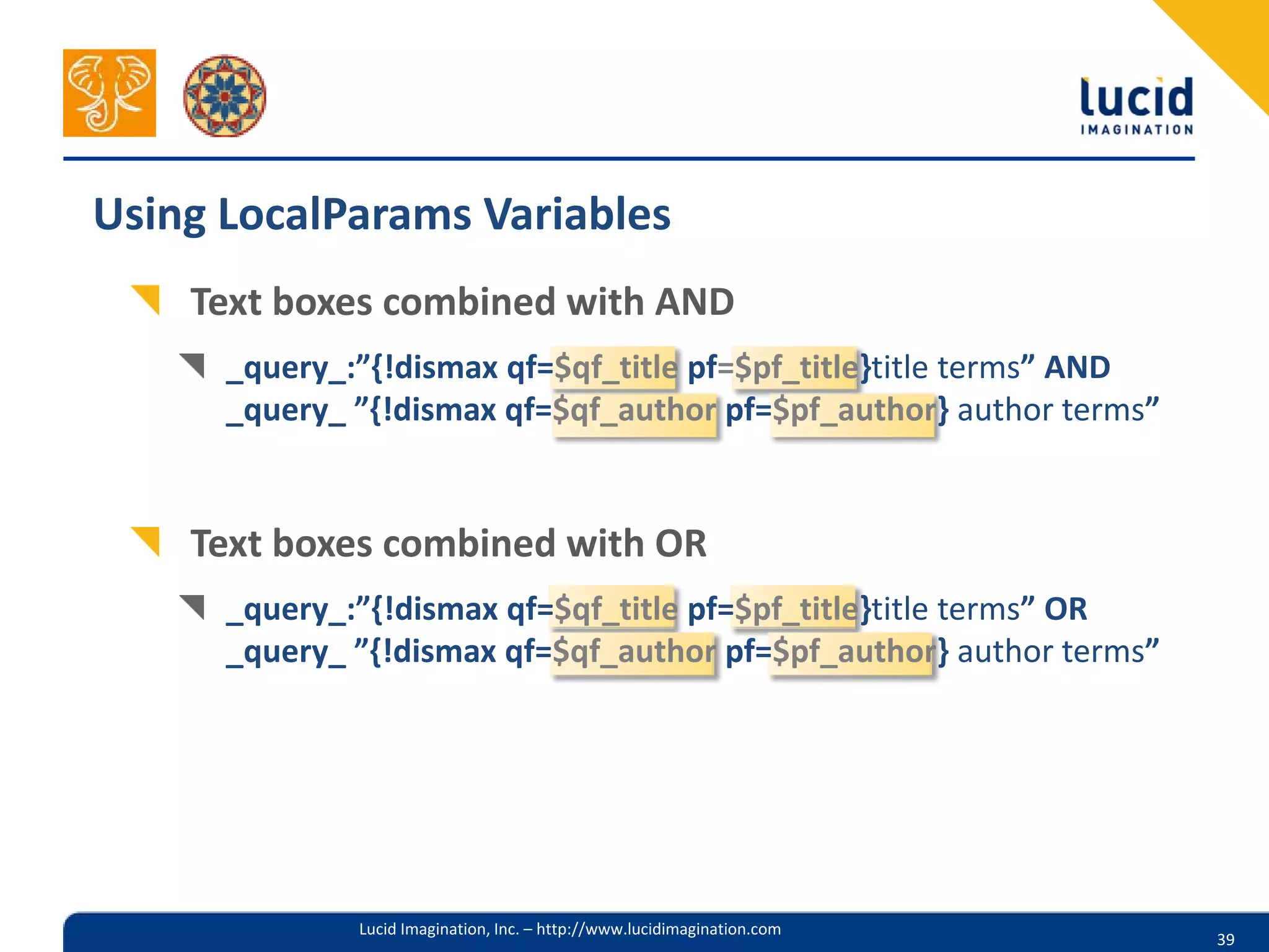 Using LocalParams Variables
    Text boxes combined with AND
      _query_:”{!dismax qf=$qf_title pf=$pf_title}title terms” AND
      _query_ ”{!dismax qf=$qf_author pf=$pf_author} author terms”


    Text boxes combined with OR
      _query_:”{!dismax qf=$qf_title pf=$pf_title}title terms” OR
      _query_ ”{!dismax qf=$qf_author pf=$pf_author} author terms”




              Lucid Imagination, Inc. – http://www.lucidimagination.com
                                                                          39
 