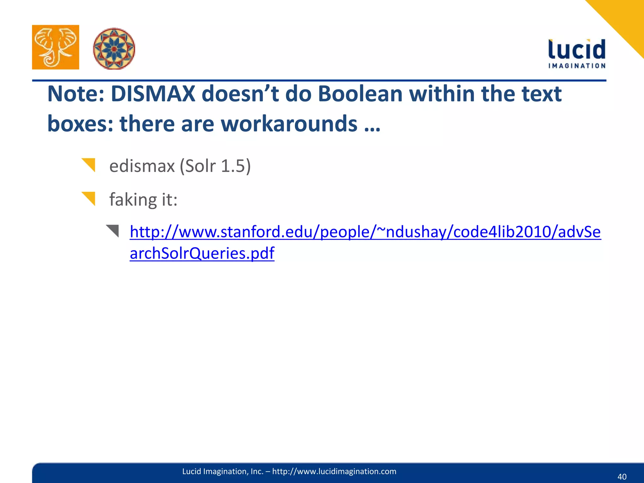 Note: DISMAX doesn’t do Boolean within the text
boxes: there are workarounds …
     edismax (Solr 1.5)
     faking it:
       http://www.stanford.edu/people/~ndushay/code4lib2010/advSe
       archSolrQueries.pdf




                  Lucid Imagination, Inc. – http://www.lucidimagination.com
                                                                              40
 