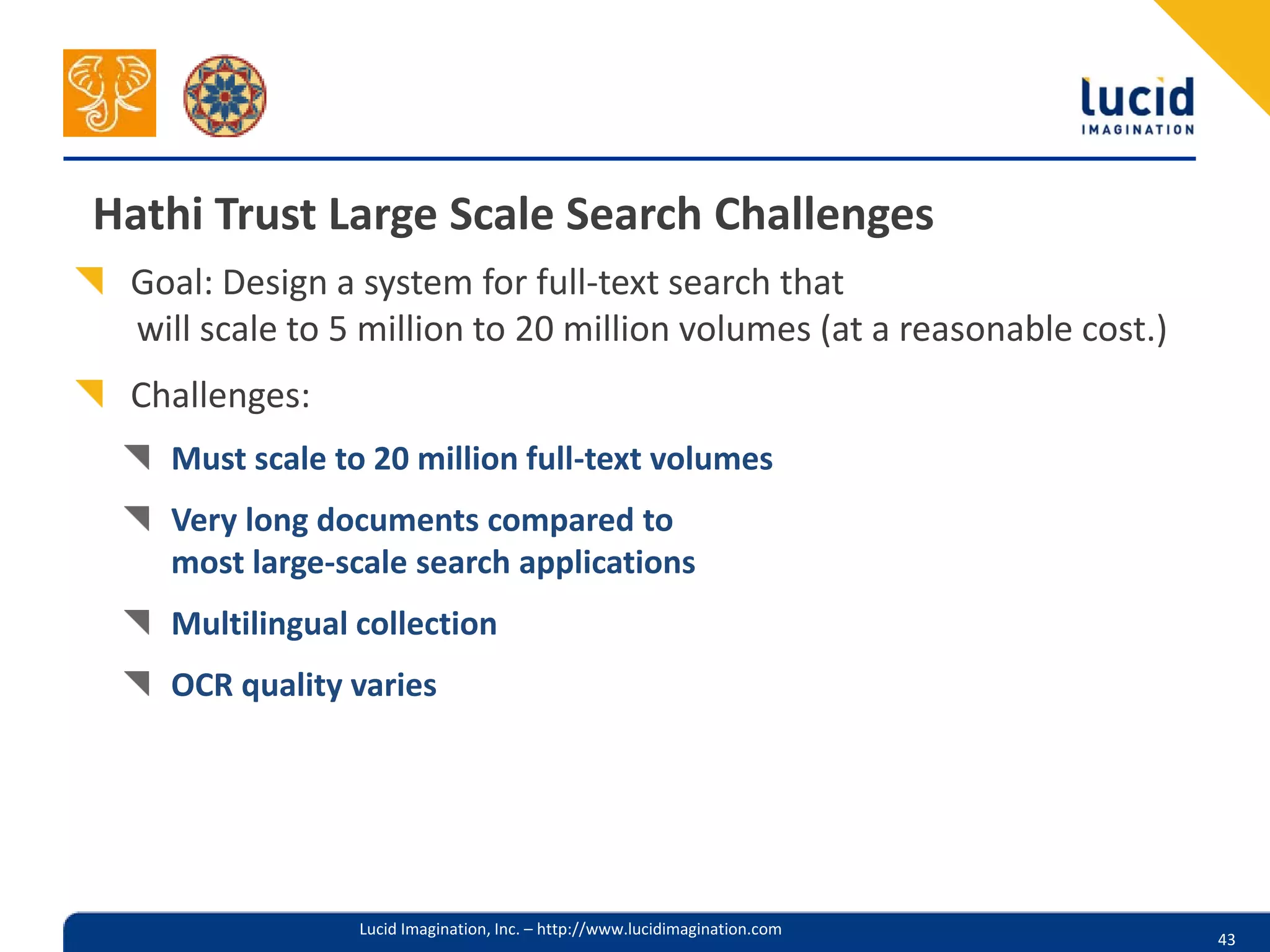 Hathi Trust Large Scale Search Challenges
 Goal: Design a system for full-text search that
 will scale to 5 million to 20 million volumes (at a reasonable cost.)
 Challenges:
   Must scale to 20 million full-text volumes
   Very long documents compared to
   most large-scale search applications
   Multilingual collection
   OCR quality varies




                Lucid Imagination, Inc. – http://www.lucidimagination.com
                                                                            43
 