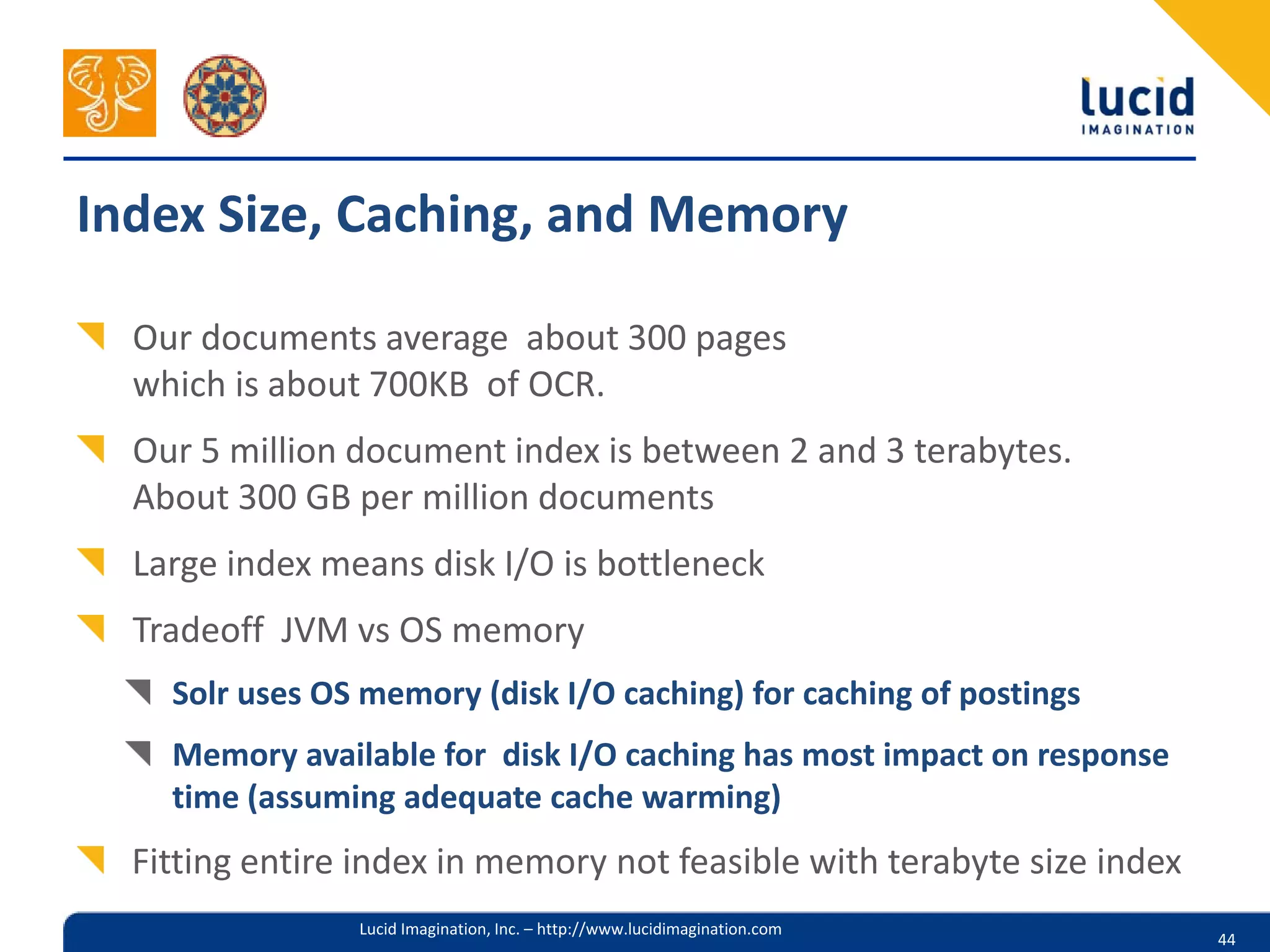 Index Size, Caching, and Memory

  Our documents average about 300 pages
  which is about 700KB of OCR.
  Our 5 million document index is between 2 and 3 terabytes.
  About 300 GB per million documents
  Large index means disk I/O is bottleneck
  Tradeoff JVM vs OS memory
    Solr uses OS memory (disk I/O caching) for caching of postings
    Memory available for disk I/O caching has most impact on response
    time (assuming adequate cache warming)
  Fitting entire index in memory not feasible with terabyte size index
                Lucid Imagination, Inc. – http://www.lucidimagination.com
                                                                            44
 