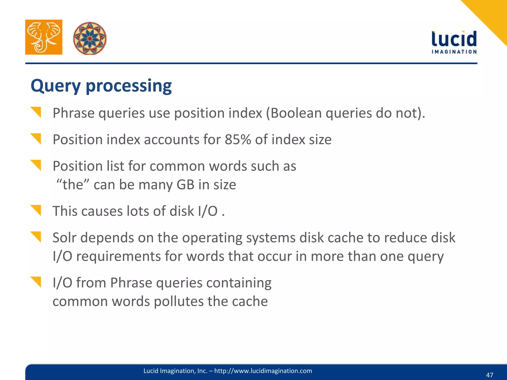 Query processing
  Phrase queries use position index (Boolean queries do not).
  Position index accounts for 85% of index size
  Position list for common words such as
  “the” can be many GB in size
  This causes lots of disk I/O .
  Solr depends on the operating systems disk cache to reduce disk
  I/O requirements for words that occur in more than one query
  I/O from Phrase queries containing
  common words pollutes the cache



                 Lucid Imagination, Inc. – http://www.lucidimagination.com
                                                                             47
 