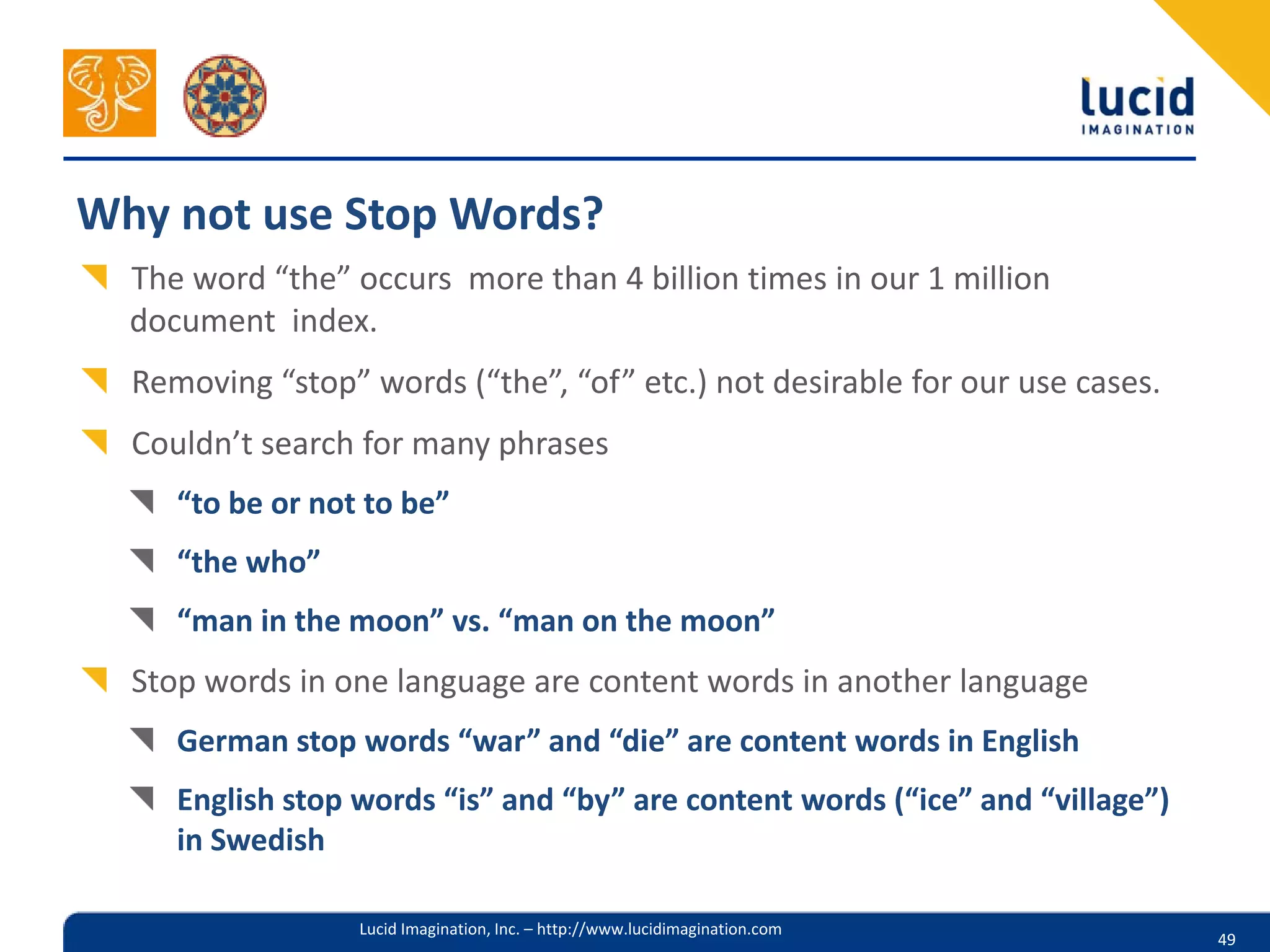 Why not use Stop Words?
  The word “the” occurs more than 4 billion times in our 1 million
  document index.
  Removing “stop” words (“the”, “of” etc.) not desirable for our use cases.
  Couldn’t search for many phrases
     “to be or not to be”
     “the who”
     “man in the moon” vs. “man on the moon”
  Stop words in one language are content words in another language
     German stop words “war” and “die” are content words in English
     English stop words “is” and “by” are content words (“ice” and “village”)
     in Swedish

                  Lucid Imagination, Inc. – http://www.lucidimagination.com
                                                                                49
 