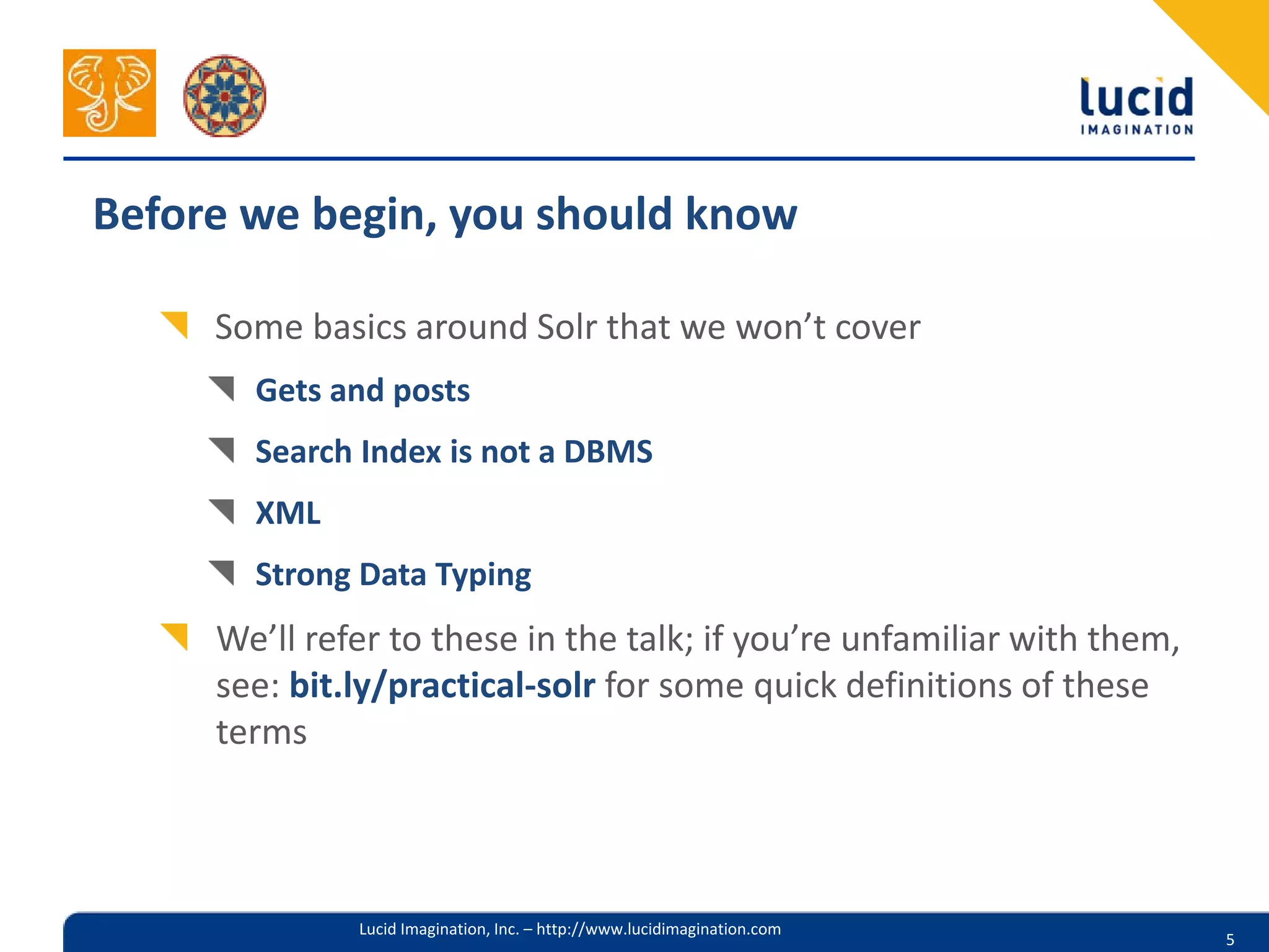 Before we begin, you should know

     Some basics around Solr that we won’t cover
       Gets and posts
       Search Index is not a DBMS
       XML
       Strong Data Typing
     We’ll refer to these in the talk; if you’re unfamiliar with them,
     see: bit.ly/practical-solr for some quick definitions of these
     terms



              Lucid Imagination, Inc. – http://www.lucidimagination.com
                                                                          5
 