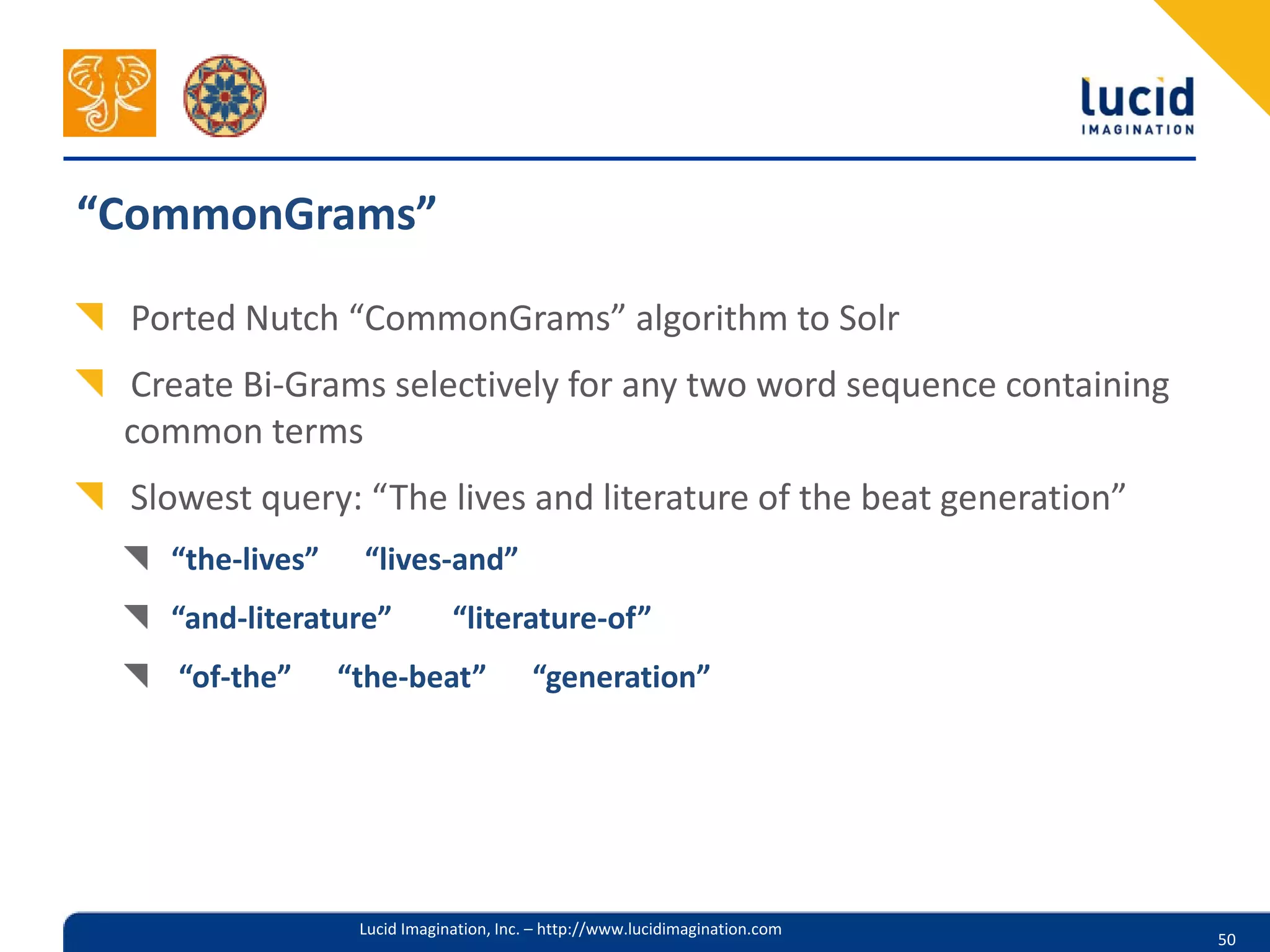 “CommonGrams”

 Ported Nutch “CommonGrams” algorithm to Solr
 Create Bi-Grams selectively for any two word sequence containing
 common terms
 Slowest query: “The lives and literature of the beat generation”
   “the-lives”    “lives-and”
   “and-literature”           “literature-of”
    “of-the”     “the-beat”              “generation”




                  Lucid Imagination, Inc. – http://www.lucidimagination.com
                                                                              50
 
