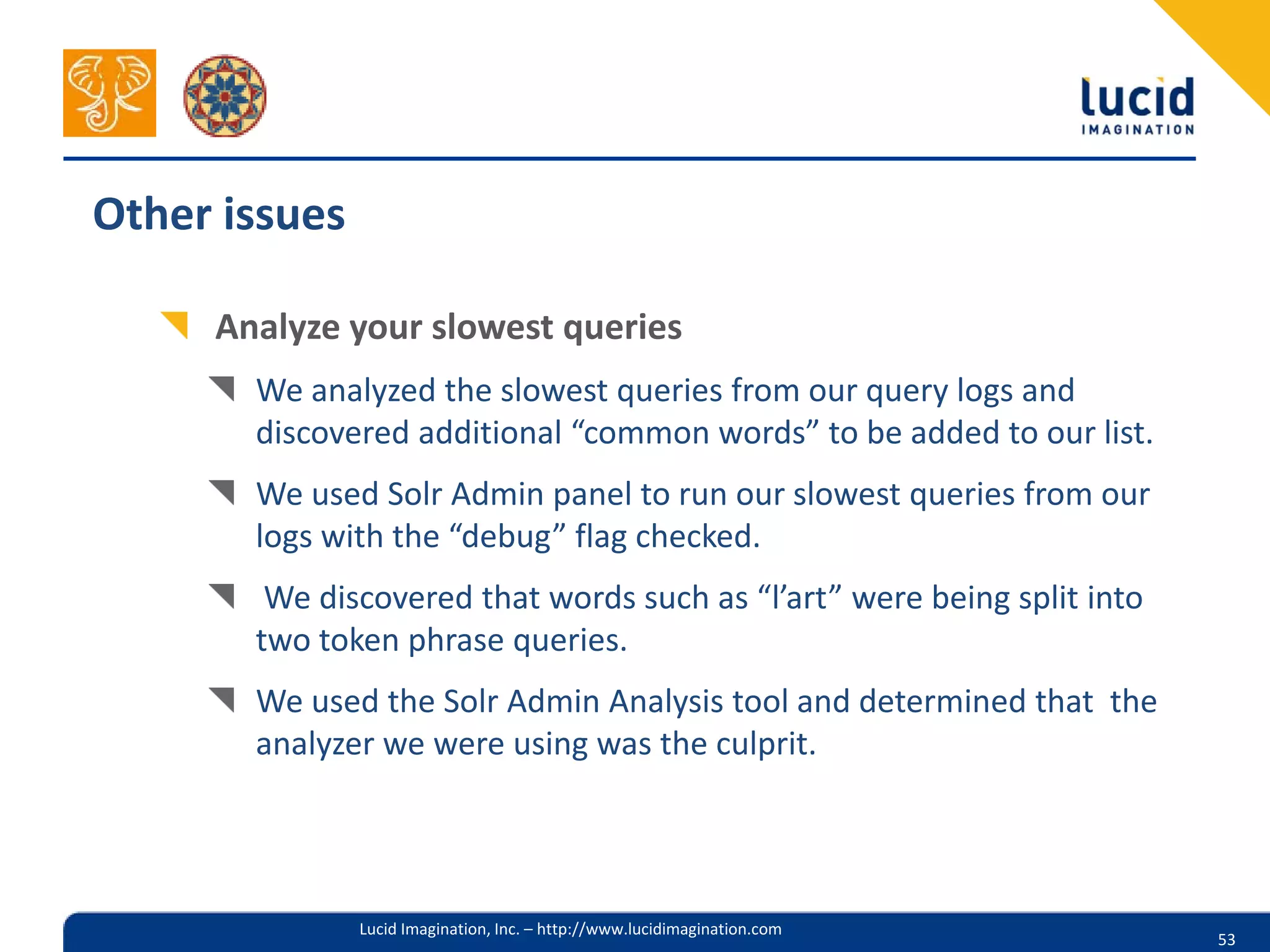 Other issues

     Analyze your slowest queries
       We analyzed the slowest queries from our query logs and
       discovered additional “common words” to be added to our list.
       We used Solr Admin panel to run our slowest queries from our
       logs with the “debug” flag checked.
        We discovered that words such as “l’art” were being split into
       two token phrase queries.
       We used the Solr Admin Analysis tool and determined that the
       analyzer we were using was the culprit.




               Lucid Imagination, Inc. – http://www.lucidimagination.com
                                                                           53
 