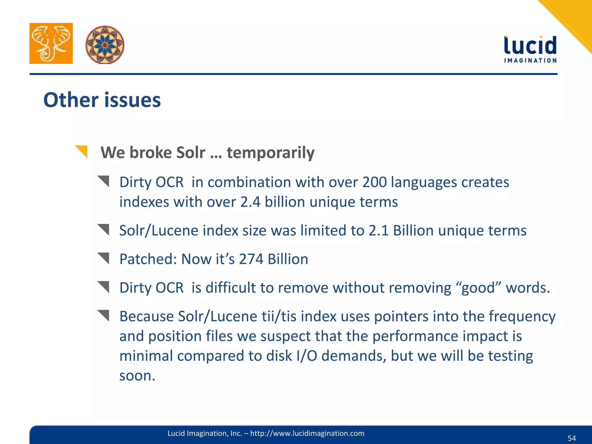Other issues

     We broke Solr … temporarily
       Dirty OCR in combination with over 200 languages creates
       indexes with over 2.4 billion unique terms
       Solr/Lucene index size was limited to 2.1 Billion unique terms
       Patched: Now it’s 274 Billion
       Dirty OCR is difficult to remove without removing “good” words.
       Because Solr/Lucene tii/tis index uses pointers into the frequency
       and position files we suspect that the performance impact is
       minimal compared to disk I/O demands, but we will be testing
       soon.


               Lucid Imagination, Inc. – http://www.lucidimagination.com
                                                                            54
 