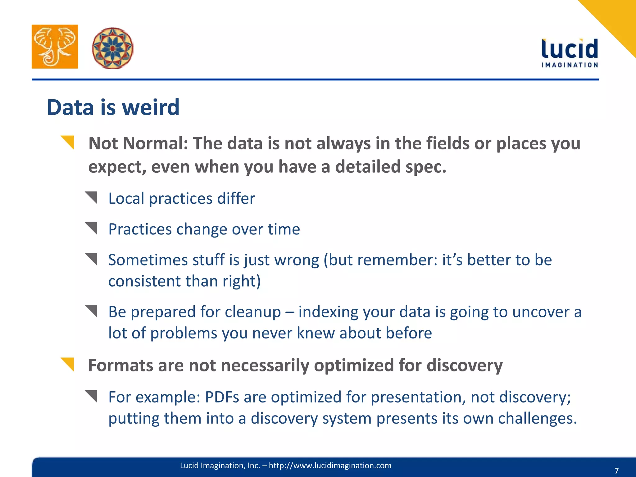 Data is weird
    Not Normal: The data is not always in the fields or places you
    expect, even when you have a detailed spec.
      Local practices differ
      Practices change over time
      Sometimes stuff is just wrong (but remember: it’s better to be
      consistent than right)
      Be prepared for cleanup – indexing your data is going to uncover a
      lot of problems you never knew about before
    Formats are not necessarily optimized for discovery
      For example: PDFs are optimized for presentation, not discovery;
      putting them into a discovery system presents its own challenges.

                Lucid Imagination, Inc. – http://www.lucidimagination.com
                                                                            7
 