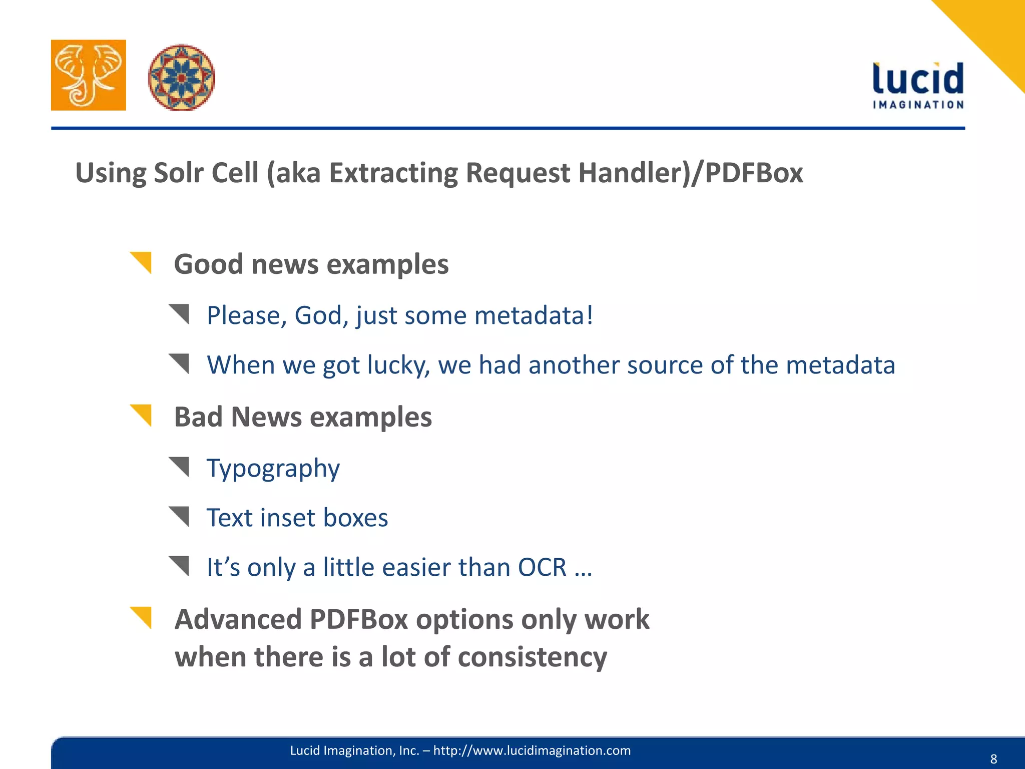 Using Solr Cell (aka Extracting Request Handler)/PDFBox

       Good news examples
         Please, God, just some metadata!
         When we got lucky, we had another source of the metadata
       Bad News examples
         Typography
         Text inset boxes
         It’s only a little easier than OCR …
       Advanced PDFBox options only work
       when there is a lot of consistency

                Lucid Imagination, Inc. – http://www.lucidimagination.com
                                                                            8
 
