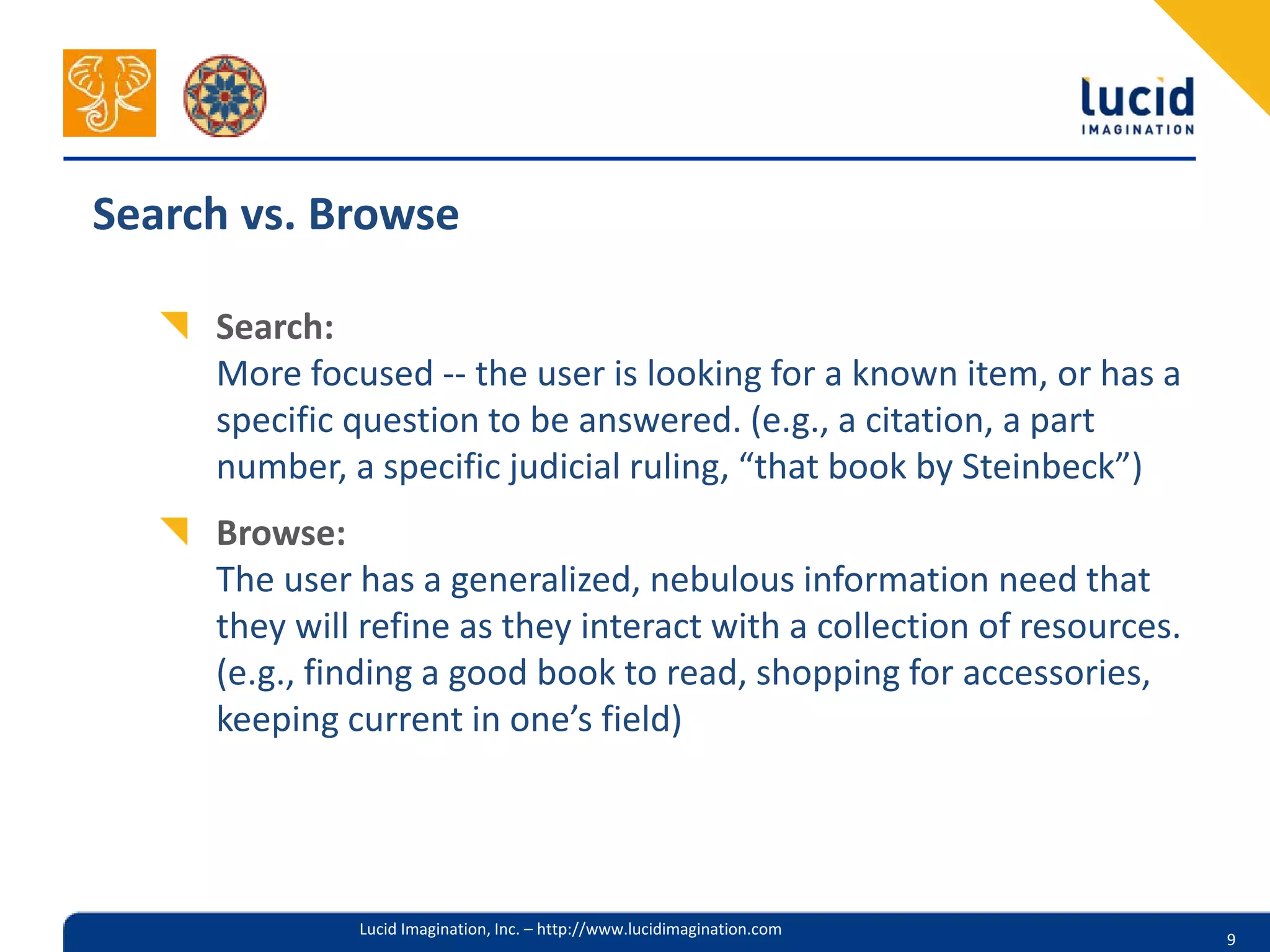 Search vs. Browse

     Search:
     More focused -- the user is looking for a known item, or has a
     specific question to be answered. (e.g., a citation, a part
     number, a specific judicial ruling, “that book by Steinbeck”)
     Browse:
     The user has a generalized, nebulous information need that
     they will refine as they interact with a collection of resources.
     (e.g., finding a good book to read, shopping for accessories,
     keeping current in one’s field)




              Lucid Imagination, Inc. – http://www.lucidimagination.com
                                                                          9
 