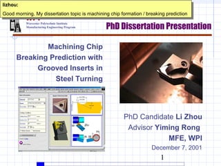 lizhou:
 lizhou:
Good morning. My dissertation topic is machining chip formation / /breaking prediction
 Good morning. My dissertation topic is machining chip formation breaking prediction
          WPI
                                               PhD Dissertation Presentation
          Worcester Polytechnic Institute
          Manufacturing Engineering Program




              Machining Chip
      Breaking Prediction with
           Grooved Inserts in
                Steel Turning




                                                       PhD Candidate Li Zhou
                                                        Advisor Yiming Rong
                                                                   MFE, WPI
                                                                    December 7, 2001
                                                                        1
 