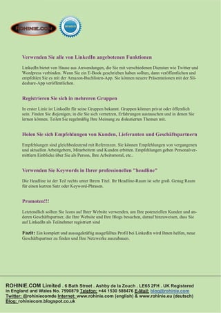 Verwenden Sie alle von LinkedIn angebotenen Funktionen
       LinkedIn bietet von Hause aus Anwendungen, die Sie mit verschiedenen Diensten wie Twitter und
       Wordpress verbinden. Wenn Sie ein E-Book geschrieben haben sollten, dann veröffentlichen und
       empfehlen Sie es mit der Amazon-Buchlisten-App. Sie können neuere Präsentationen mit der Sli-
       deshare-App veröffentlichen.


       Registrieren Sie sich in mehreren Gruppen
       In erster Linie ist LinkedIn für seine Gruppen bekannt. Gruppen können privat oder öffentlich
       sein. Finden Sie diejenigen, in die Sie sich vernetzen, Erfahrungen austauschen und in denen Sie
       lernen können. Teilen Sie regelmäßig Ihre Meinung zu diskutierten Themen mit.


       Holen Sie sich Empfehlungen von Kunden, Lieferanten und Geschäftspartnern
       Empfehlungen sind gleichbedeutend mit Referenzen. Sie können Empfehlungen von vergangenen
       und aktuellen Arbeitgebern, Mitarbeitern und Kunden erbitten. Empfehlungen geben Personalver-
       mittlern Einblicke über Sie als Person, Ihre Arbeitsmoral, etc..


       Verwenden Sie Keywords in Ihrer professionellen "headline"
       Die Headline ist der Teil rechts unter Ihrem Titel. Ihr Headline-Raum ist sehr groß. Genug Raum
       für einen kurzen Satz oder Keyword-Phrasen.


       Promoten!!!
       Letztendlich sollten Sie Icons auf Ihrer Website verwenden, um Ihre potenziellen Kunden und an-
       deren Geschäftspartner, die Ihre Website und Ihre Blogs besuchen, darauf hinzuweisen, dass Sie
       auf LinkedIn als Teilnehmer registriert sind

       Fazit: Ein komplett und aussagekräftig ausgefülltes Profil bei LinkedIn wird Ihnen helfen, neue
       Geschäftspartner zu finden und Ihre Netzwerke auszubauen.




ROHINIE.COM Limited . 6 Bath Street . Ashby de la Zouch . LE65 2FH . UK Registered
in England and Wales No. 7590879 Telefon: +44 1530 588476 E-Mail: blog@rohinie.com
Twitter: @rohiniecomde Internet: www.rohinie.com (english) & www.rohinie.eu (deutsch)
Blog: rohiniecom.blogspot.co.uk
 