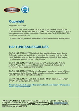 Copyright
        Alle Rechte vorbehalten.

        Der gesamte Inhalt dieses E-Books, d.h. z. B. alle Texte, Symbole, das Layout und
        Fotos unterliegen dem Urheberrecht der ROHINIE.COM LIMITED. Dieses E-Book darf -
        auch auszugsweise - nicht ohne schriftliche Zustimmung der ROHINIE.COM LIMITED
        kopiert oder verkauft werden.

        Copyright-Verletzungen werden abgemahnt und Schadensersatz wird geltend gemacht.




        HAFTUNGSAUSSCHLUSS
        Die ROHINIE.COM LIMITED hat alles in ihrer Macht stehende getan, dieses
        E-Book kompetent und vollständig zu gestalten. Dennoch kann sie keine Ga-
        rantie dafür übernehmen, dass der Inhalt unbegrenzt aktuell ist, denn im Inter-
        net können sich Änderungen schnell vollziehen.

        Die ROHINIE.COM LIMITED übernimmt keine Verantwortung für Verluste
        jeglicher Art, die dem Leser direkt oder indirekt aus dem Gebrauch der In-
        formationen dieses eBooks entstehen sollten.

        Die ROHINIE.COM LIMITED gibt keine Beratung in rechtlichen, wirtschaftlichen
        oder steuerrechtlichen Fragen. Jeder Leser ist aufgefordert, kompetenten Rat
        von entsprechenden Fachleuten einzuholen.

        Die ROHINIE.COM LIMITED behält sich das Recht vor, jederzeit Änderungen
        ohne Vorankündigungen vorzunehmen.

        Mit dem Herunterladen des eBooks stimmt der Leser diesem Haftungsauss-
        chluss uneingeschränkt zu.




ROHINIE.COM Limited . 6 Bath Street . Ashby de la Zouch . LE65 2FH . UK Registered
in England and Wales No. 7590879 Telefon: +44 1530 588476 E-Mail: blog@rohinie.com
Twitter: @rohiniecomde Internet: www.rohinie.com (english) & www.rohinie.eu (deutsch)
Blog: rohiniecom.blogspot.co.uk
 