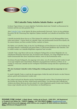 Mit LinkedIn Today beliebte Inhalte finden - so geht’s!
       In diesen Tagen können wir unsere täglichen Nachrichten durch eine Vielzahl von Ressourcen be-
       kommen und dies aus dem gesamten Web.

       Aber LinkedIn Today ist der Spieler für dieses professionelle Netzwerk. Und es ist eine großartige
       Ressource für die Umsetzung Ihrer täglichen Updates innerhalb von LinkedIn als berufliches Netz-
       werk.

       LinkedIn beschreibt diesen Service so:"Hier können Sie entdecken was die Meinungsführer lesen,
       teilen und twittern". Unterm Strich ist LinkedIn Today eine professionelle Social-News-Quelle, die
       Sie nutzen können, um Ihren sozialen Einfluss wachsen zu lassen.

       Die Stärke von LinkedIn Today ist das die Top-Meldungen auf dem Basieren was die Fachleute der
       jeweiligen Branche veröffentlicht und geteilt haben. Es gibt keinen Redakteur oder Schreiber. Die-
       se Artikel werden von LinkedIn-Mitgliedern organisiert und verwaltet.

       LinkedIn Today zeigt Ihnen nicht nur die wichtigsten Schlagzeilen an denen Mitglieder der ver-
       schiedensten Branchen interessiert sind. Sie können auch erkennen, was einige Mitglieder der Lin-
       kedIn-Gemeinschaft über diese Nachrichten denken, wenn sie ihre Kommentare lesen.

       Sie können für jede Schlagzeile, die angezeigt wird, sehen, wie oft sie bereits geteilt worden ist und
       es ist sogar möglich nach Unternehmen, Branchen ud geografischen Gebieten zu filtern. Es ist
       wichtig zu wissen das LinkedIn nur die wichtigsten Nachrichten anzeigt und diese regelmässig ak-
       tualisiert.

       Wie aber bestimmt LinkedIn welche Schlagzeilen wichtig genug sind um angezeigt zu wer-
       den?

       Es macht LinkedIn Today so stark das die angezeigten Artikel die sind, die bereits von den Nutzern
       gelesen, geteilt und kommentiert worden sind.

       Die Artikel sind nach der Branche und der Nachrichtenquelle sortiert. Diese Zuordnung basiert auf
       den Profilen der Nutzer die diese Artikel bereits geteilt haben. Vor allem aber gibt LinkedIn den
       Artikeln eine höhere Relevanz die sehr schnell von vielen Mitgliedern geteilt worden sind. Darüber
       hinaus zeigt LinkedIn auch die Top-Nachrichten von StumblUpon an.




ROHINIE.COM Limited . 6 Bath Street . Ashby de la Zouch . LE65 2FH . UK Registered
in England and Wales No. 7590879 Telefon: +44 1530 588476 E-Mail: blog@rohinie.com
Twitter: @rohiniecomde Internet: www.rohinie.com (english) & www.rohinie.eu (deutsch)
Blog: rohiniecom.blogspot.co.uk
 