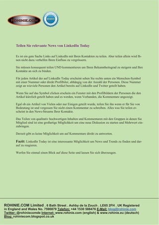 Teilen Sie relevante News von LinkedIn Today

       Es ist ein gute Sache Links auf LinkedIn mit Ihren Kontakten zu teilen. Aber teilen allein wird Ih-
       nen nicht dazu verhelfen Ihren Einfluss zu vergrössern.

       Sie müssen konsequent teilen UND kommentieren um Ihren Bekanntheitsgrad zu steigern und Ihre
       Kontakte an sich zu binden.

       Für jeden Artikel der auf LinkedIn Today erscheint sehen Sie rechts unten ein Menschen-Symbol
       mit einer Nummer oder direkt Profilbiler, abhängig von der Anzahl der Personen. Diese Nummer
       zeigt an wieviele Personen den Artikel bereits auf LinkedIn und Twitter geteilt haben.

       Wenn Sie auf das Symbol clicken erschein ein Fenster mit den Profilbildern der Personen die den
       Artikel kürzlich geteilt haben und es werden, wenn Vorhanden, die Kommentare angezeigt.

       Egal ob ein Artikel von Vielen oder nur Einigen geteilt wurde, teilen Sie ihn wenn er für Sie von
       Bedeutung ist und vergessen Sie nicht einen Kommentar zu schreiben. Alles was Sie teilen er-
       scheint in den News-Streams Ihrer Kontakte.

       Das Teilen von qualitativ hochwertigen Inhalten und Kommentaren mit den Gruppen in denen Sie
       Mitglied sind ist eine großartige Möglichkeit um eine neue Diskusion zu starten und Mehrwert ein-
       zubringen.

       Derzeit gibt es keine Möglichkeit um auf Kommentare direkt zu antworten.

       Fazit: LinkedIn Today ist eine interessante Möglichkeit um News und Trends zu finden und dar-
       auf zu reagieren.

       Werfen Sie einmal einen Blick auf diese Seite und lassen Sie sich überzeugen.




ROHINIE.COM Limited . 6 Bath Street . Ashby de la Zouch . LE65 2FH . UK Registered
in England and Wales No. 7590879 Telefon: +44 1530 588476 E-Mail: blog@rohinie.com
Twitter: @rohiniecomde Internet: www.rohinie.com (english) & www.rohinie.eu (deutsch)
Blog: rohiniecom.blogspot.co.uk
 