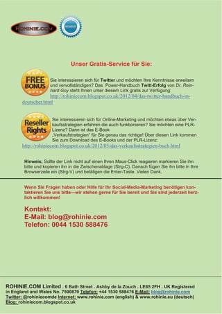 Unser Gratis-Service für Sie:

                     Sie interessieren sich für Twitter und möchten Ihre Kenntnisse erweitern
                     und vervollständigen? Das Power-Handbuch Twitt-Erfolg von Dr. Rein-
                     hard Goy steht Ihnen unter diesem Link gratis zur Verfügung:
                    http://rohiniecom.blogspot.co.uk/2012/04/das-twitter-handbuch-in-
       deutscher.html


                      Sie interessieren sich für Online-Marketing und möchten etwas über Ver-
                      kaufsstrategien erfahren die auch funktionieren? Sie möchten eine PLR-
                      Lizenz? Dann ist das E-Book
                      „Verkaufstrategien“ für Sie genau das richtige! Über diesen Link kommen
                      Sie zum Download des E-Books und der PLR-Lizenz:
       http://rohiniecom.blogspot.co.uk/2012/05/das-verkaufsstrategien-buch.html


        Hinweis; Sollte der Link nicht auf einen Ihren Maus-Click reagieren markieren Sie ihn
        bitte und kopieren ihn in die Zwischenablage (Strg-C). Danach fügen Sie ihn bitte in Ihre
        Browserzeile ein (Strg-V) und betätigen die Enter-Taste. Vielen Dank.


        Wenn Sie Fragen haben oder Hilfe für Ihr Social-Media-Marketing benötigen kon-
        taktieren Sie uns bitte—wir stehen gerne für Sie bereit und Sie sind jederzeit herz-
        lich willkommen!

        Kontakt:
        E-Mail: blog@rohinie.com
        Telefon: 0044 1530 588476




ROHINIE.COM Limited . 6 Bath Street . Ashby de la Zouch . LE65 2FH . UK Registered
in England and Wales No. 7590879 Telefon: +44 1530 588476 E-Mail: blog@rohinie.com
Twitter: @rohiniecomde Internet: www.rohinie.com (english) & www.rohinie.eu (deutsch)
Blog: rohiniecom.blogspot.co.uk
 