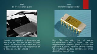 1967 
Se inventa el disquete 
Fueron desarrollados originalmente por 
IBM y se le atribuyen a Alan Shugart. 
Tenían una memoria de apenas 175 kb y 
llegaron a ser de mucha importancia en 
la época de los 80´s y los 90´s 
1971 
Primer microprocesador 
Una CPU de 4bits, fue el primer 
microprocesador en un simple chip. Fue 
originalmente diseñado para la compañía 
japonesa Busicom. Permitió ahorrar cientos 
de circuitos integrados y componentes en los 
dispositivos electrónicos. 
 
