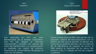 1972 
Kenbak I 
Fué fabricada en 1971 por John 
Blankenbaker de la Kenbak Corporation. 
Esta PC fue dirigida al mercado 
educacional y contaba con apenas 256 
bytes de memoria Ram y su programación 
se realizaba por medio de switches. 
Solamente se comercializaron 40 equipos al 
costo de 750 dólares. 
1973 
Discos Winchester 
Fueron introducidos por IBM. Está provisto de un 
pequeño cabezal de lectura/escritura con un 
sistema de aire que le permite movilizarse muy 
cerca de la superficie del disco de una película 
de 18 millonésimas de pulgada de ancho. El 
3340 duplica la densidad de los discos IBM 
cercano a los 1.7 millones de bits per pulgada 
cuadrada. 
 