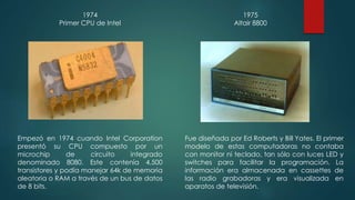 1974 
Primer CPU de Intel 
Empezó en 1974 cuando Intel Corporation 
presentó su CPU compuesto por un 
microchip de circuito integrado 
denominado 8080. Este contenía 4,500 
transistores y podía manejar 64k de memoria 
aleatoria o RAM a través de un bus de datos 
de 8 bits. 
1975 
Altair 8800 
Fue diseñada por Ed Roberts y Bill Yates. El primer 
modelo de estas computadoras no contaba 
con monitor ni teclado, tan sólo con luces LED y 
switches para facilitar la programación. La 
información era almacenada en cassettes de 
las radio grabadoras y era visualizada en 
aparatos de televisión. 
 